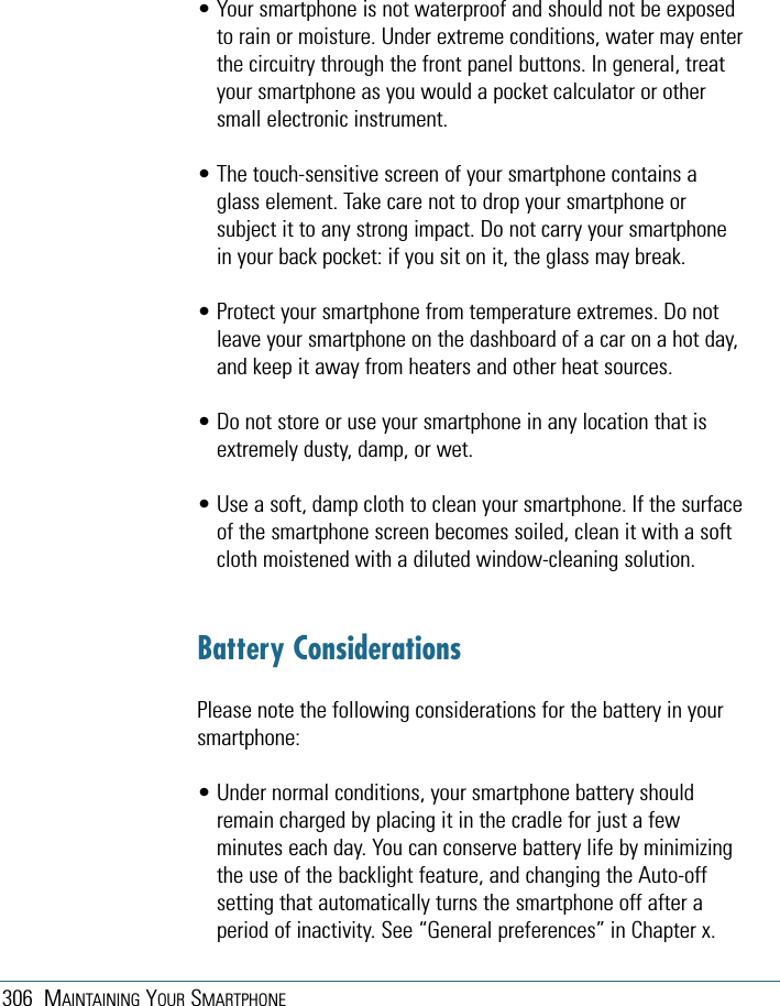 306 MAINTAINING YOUR SMARTPHONE• Your smartphone is not waterproof and should not be exposedto rain or moisture. Under extreme conditions, water may enterthe circuitry through the front panel buttons. In general, treatyour smartphone as you would a pocket calculator or othersmall electronic instrument.• The touch-sensitive screen of your smartphone contains aglass element. Take care not to drop your smartphone orsubject it to any strong impact. Do not carry your smartphonein your back pocket: if you sit on it, the glass may break.• Protect your smartphone from temperature extremes. Do notleave your smartphone on the dashboard of a car on a hot day,and keep it away from heaters and other heat sources.• Do not store or use your smartphone in any location that isextremely dusty, damp, or wet.• Use a soft, damp cloth to clean your smartphone. If the surfaceof the smartphone screen becomes soiled, clean it with a softcloth moistened with a diluted window-cleaning solution.Battery ConsiderationsPlease note the following considerations for the battery in yoursmartphone:• Under normal conditions, your smartphone battery shouldremain charged by placing it in the cradle for just a fewminutes each day. You can conserve battery life by minimizingthe use of the backlight feature, and changing the Auto-offsetting that automatically turns the smartphone off after aperiod of inactivity. See “General preferences” in Chapter x.