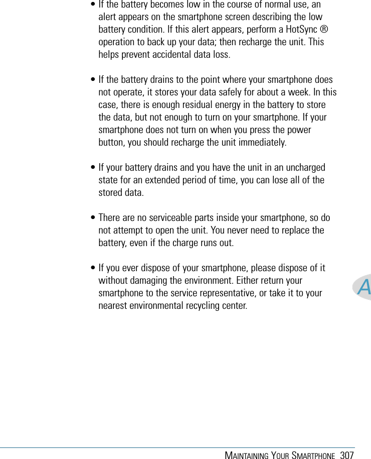 MAINTAINING YOUR SMARTPHONE 307A• If the battery becomes low in the course of normal use, analert appears on the smartphone screen describing the lowbattery condition. If this alert appears, perform a HotSync ®operation to back up your data; then recharge the unit. Thishelps prevent accidental data loss.• If the battery drains to the point where your smartphone doesnot operate, it stores your data safely for about a week. In thiscase, there is enough residual energy in the battery to storethe data, but not enough to turn on your smartphone. If yoursmartphone does not turn on when you press the powerbutton, you should recharge the unit immediately.• If your battery drains and you have the unit in an unchargedstate for an extended period of time, you can lose all of thestored data.• There are no serviceable parts inside your smartphone, so donot attempt to open the unit. You never need to replace thebattery, even if the charge runs out.• If you ever dispose of your smartphone, please dispose of itwithout damaging the environment. Either return yoursmartphone to the service representative, or take it to yournearest environmental recycling center.