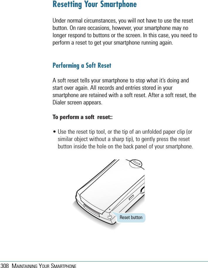 308 MAINTAINING YOUR SMARTPHONEResetting Your SmartphoneUnder normal circumstances, you will not have to use the resetbutton. On rare occasions, however, your smartphone may nolonger respond to buttons or the screen. In this case, you need toperform a reset to get your smartphone running again.Performing a Soft ResetA soft reset tells your smartphone to stop what it’s doing andstart over again. All records and entries stored in yoursmartphone are retained with a soft reset. After a soft reset, theDialer screen appears.To perform a soft  reset::• Use the reset tip tool, or the tip of an unfolded paper clip (orsimilar object without a sharp tip), to gently press the resetbutton inside the hole on the back panel of your smartphone.Reset button