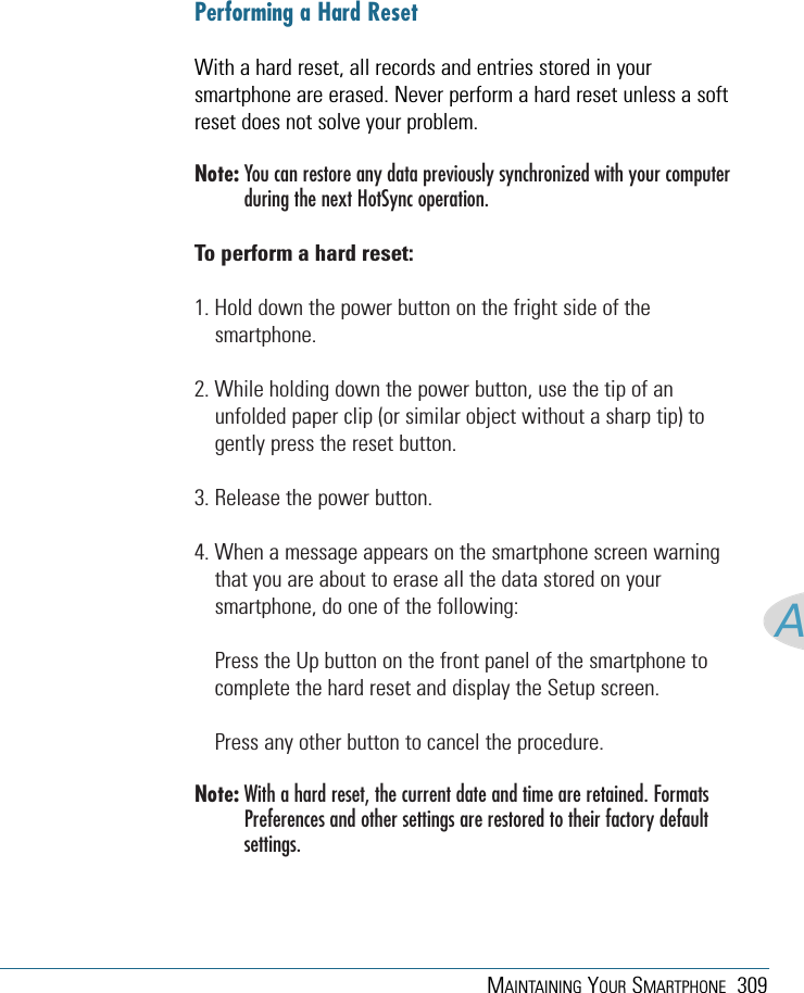 MAINTAINING YOUR SMARTPHONE 309APerforming a Hard ResetWith a hard reset, all records and entries stored in yoursmartphone are erased. Never perform a hard reset unless a softreset does not solve your problem.Note: You can restore any data previously synchronized with your computerduring the next HotSync operation.To perform a hard reset:1. Hold down the power button on the fright side of thesmartphone.2. While holding down the power button, use the tip of anunfolded paper clip (or similar object without a sharp tip) togently press the reset button.3. Release the power button.4. When a message appears on the smartphone screen warningthat you are about to erase all the data stored on yoursmartphone, do one of the following:Press the Up button on the front panel of the smartphone tocomplete the hard reset and display the Setup screen.Press any other button to cancel the procedure.Note: With a hard reset, the current date and time are retained. FormatsPreferences and other settings are restored to their factory defaultsettings.