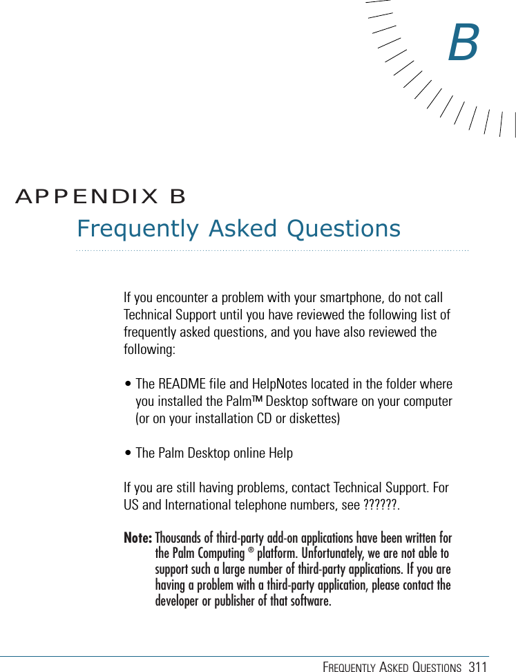 FREQUENTLY ASKED QUESTIONS 311Frequently Asked QuestionsIf you encounter a problem with your smartphone, do not callTechnical Support until you have reviewed the following list offrequently asked questions, and you have also reviewed thefollowing:• The README file and HelpNotes located in the folder whereyou installed the Palm™ Desktop software on your computer(or on your installation CD or diskettes)• The Palm Desktop online HelpIf you are still having problems, contact Technical Support. ForUS and International telephone numbers, see ??????.Note: Thousands of third-party add-on applications have been written forthe Palm Computing ®platform. Unfortunately, we are not able tosupport such a large number of third-party applications. If you arehaving a problem with a third-party application, please contact thedeveloper or publisher of that software.APPENDIX BB