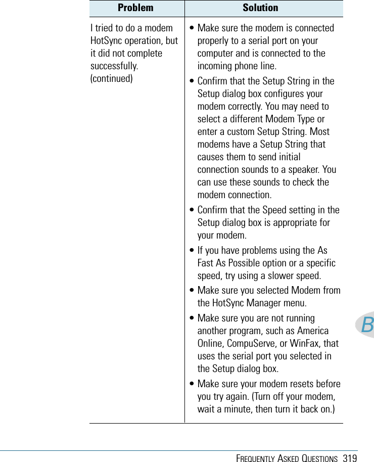 FREQUENTLY ASKED QUESTIONS 319BProblem Solution• Make sure the modem is connectedproperly to a serial port on yourcomputer and is connected to theincoming phone line.• Confirm that the Setup String in theSetup dialog box configures yourmodem correctly. You may need toselect a different Modem Type orenter a custom Setup String. Mostmodems have a Setup String thatcauses them to send initialconnection sounds to a speaker. Youcan use these sounds to check themodem connection.• Confirm that the Speed setting in theSetup dialog box is appropriate foryour modem.• If you have problems using the AsFast As Possible option or a specificspeed, try using a slower speed.• Make sure you selected Modem fromthe HotSync Manager menu.• Make sure you are not runninganother program, such as AmericaOnline, CompuServe, or WinFax, thatuses the serial port you selected inthe Setup dialog box.• Make sure your modem resets beforeyou try again. (Turn off your modem,wait a minute, then turn it back on.)I tried to do a modemHotSync operation, butit did not completesuccessfully.(continued)