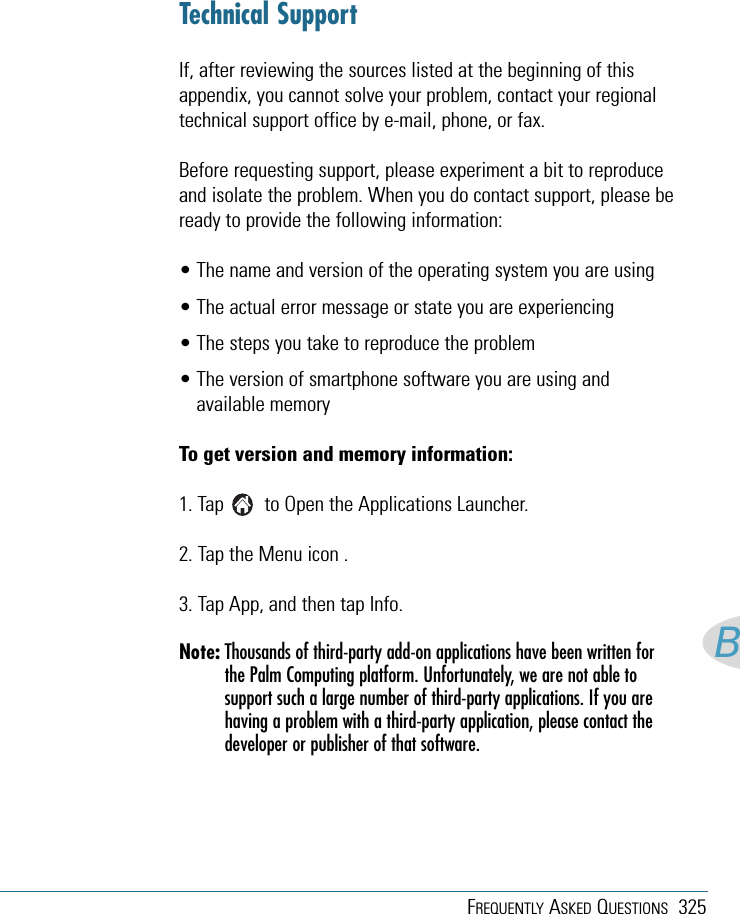 FREQUENTLY ASKED QUESTIONS 325BTechnical SupportIf, after reviewing the sources listed at the beginning of thisappendix, you cannot solve your problem, contact your regionaltechnical support office by e-mail, phone, or fax.Before requesting support, please experiment a bit to reproduceand isolate the problem. When you do contact support, please beready to provide the following information:• The name and version of the operating system you are using• The actual error message or state you are experiencing• The steps you take to reproduce the problem• The version of smartphone software you are using andavailable memoryTo get version and memory information:1. Tap        to Open the Applications Launcher.2. Tap the Menu icon .3. Tap App, and then tap Info.Note: Thousands of third-party add-on applications have been written forthe Palm Computing platform. Unfortunately, we are not able tosupport such a large number of third-party applications. If you arehaving a problem with a third-party application, please contact thedeveloper or publisher of that software.