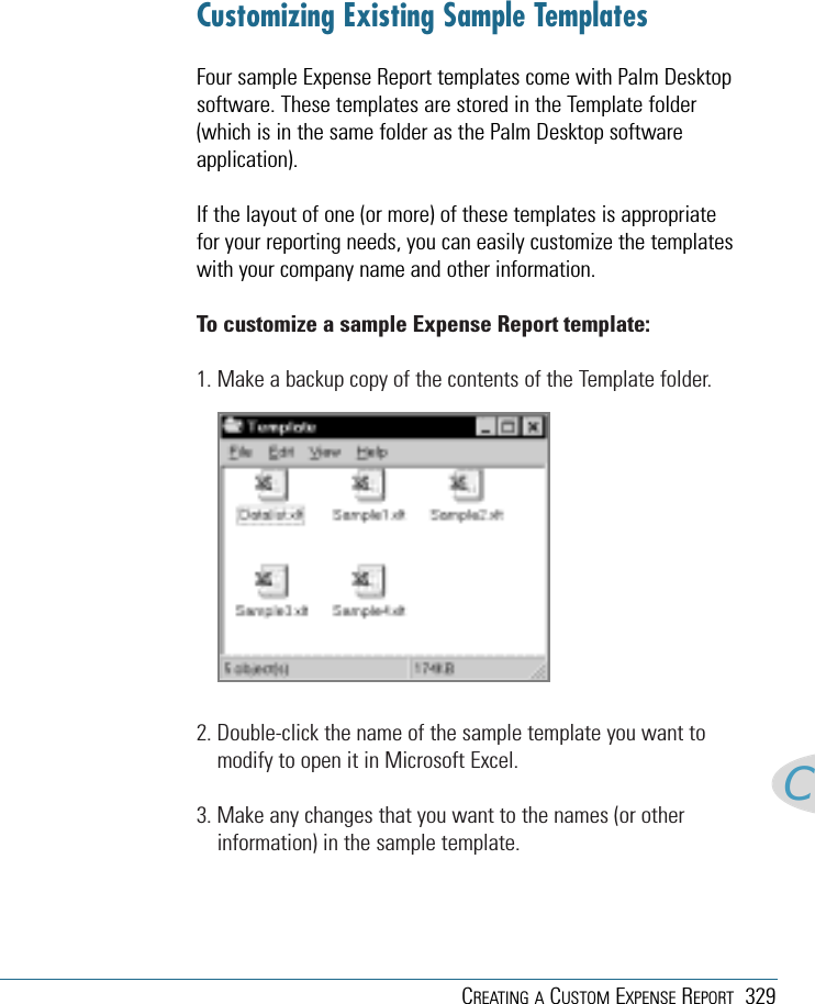 CREATING A CUSTOM EXPENSE REPORT 329CCustomizing Existing Sample TemplatesFour sample Expense Report templates come with Palm Desktopsoftware. These templates are stored in the Template folder(which is in the same folder as the Palm Desktop softwareapplication). If the layout of one (or more) of these templates is appropriatefor your reporting needs, you can easily customize the templateswith your company name and other information.To customize a sample Expense Report template:1. Make a backup copy of the contents of the Template folder.2. Double-click the name of the sample template you want tomodify to open it in Microsoft Excel.3. Make any changes that you want to the names (or otherinformation) in the sample template.