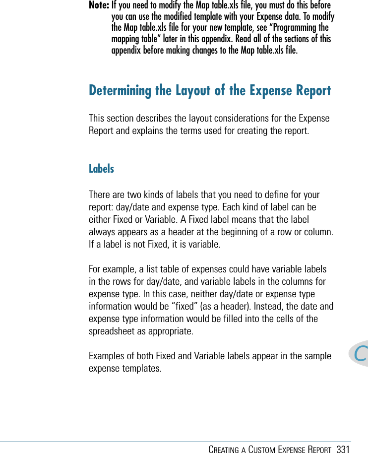 CREATING A CUSTOM EXPENSE REPORT 331CNote: If you need to modify the Map table.xls file, you must do this beforeyou can use the modified template with your Expense data. To modifythe Map table.xls file for your new template, see “Programming themapping table” later in this appendix. Read all of the sections of thisappendix before making changes to the Map table.xls file. Determining the Layout of the Expense Report This section describes the layout considerations for the ExpenseReport and explains the terms used for creating the report. Labels There are two kinds of labels that you need to define for yourreport: day/date and expense type. Each kind of label can beeither Fixed or Variable. A Fixed label means that the labelalways appears as a header at the beginning of a row or column.If a label is not Fixed, it is variable.For example, a list table of expenses could have variable labelsin the rows for day/date, and variable labels in the columns forexpense type. In this case, neither day/date or expense typeinformation would be “fixed” (as a header). Instead, the date andexpense type information would be filled into the cells of thespreadsheet as appropriate.Examples of both Fixed and Variable labels appear in the sampleexpense templates.