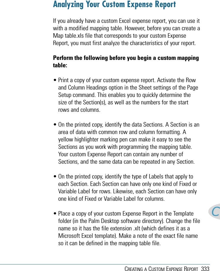 CREATING A CUSTOM EXPENSE REPORT 333CAnalyzing Your Custom Expense ReportIf you already have a custom Excel expense report, you can use itwith a modified mapping table. However, before you can create aMap table.xls file that corresponds to your custom ExpenseReport, you must first analyze the characteristics of your report.Perform the following before you begin a custom mappingtable:• Print a copy of your custom expense report. Activate the Rowand Column Headings option in the Sheet settings of the PageSetup command. This enables you to quickly determine thesize of the Section(s), as well as the numbers for the startrows and columns.• On the printed copy, identify the data Sections. A Section is anarea of data with common row and column formatting. Ayellow highlighter marking pen can make it easy to see theSections as you work with programming the mapping table.Your custom Expense Report can contain any number ofSections, and the same data can be repeated in any Section.• On the printed copy, identify the type of Labels that apply toeach Section. Each Section can have only one kind of Fixed orVariable Label for rows. Likewise, each Section can have onlyone kind of Fixed or Variable Label for columns.• Place a copy of your custom Expense Report in the Templatefolder (in the Palm Desktop software directory). Change the filename so it has the file extension .xlt (which defines it as aMicrosoft Excel template). Make a note of the exact file nameso it can be defined in the mapping table file.