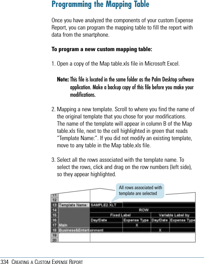 334 CREATING A CUSTOM EXPENSE REPORTProgramming the Mapping TableOnce you have analyzed the components of your custom ExpenseReport, you can program the mapping table to fill the report withdata from the smartphone.To program a new custom mapping table:1. Open a copy of the Map table.xls file in Microsoft Excel.Note: This file is located in the same folder as the Palm Desktop softwareapplication. Make a backup copy of this file before you make yourmodifications.2. Mapping a new template. Scroll to where you find the name ofthe original template that you chose for your modifications.The name of the template will appear in column B of the Maptable.xls file, next to the cell highlighted in green that reads“Template Name:”. If you did not modify an existing template,move to any table in the Map table.xls file.3. Select all the rows associated with the template name. Toselect the rows, click and drag on the row numbers (left side),so they appear highlighted.All rows associated withtemplate are selected