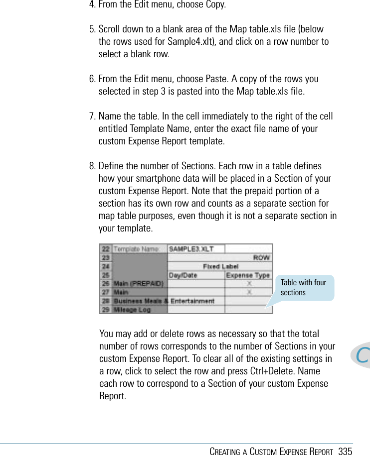 CREATING A CUSTOM EXPENSE REPORT 335C4. From the Edit menu, choose Copy.5. Scroll down to a blank area of the Map table.xls file (belowthe rows used for Sample4.xlt), and click on a row number toselect a blank row.6. From the Edit menu, choose Paste. A copy of the rows youselected in step 3 is pasted into the Map table.xls file.7. Name the table. In the cell immediately to the right of the cellentitled Template Name, enter the exact file name of yourcustom Expense Report template.8. Define the number of Sections. Each row in a table defineshow your smartphone data will be placed in a Section of yourcustom Expense Report. Note that the prepaid portion of asection has its own row and counts as a separate section formap table purposes, even though it is not a separate section inyour template.You may add or delete rows as necessary so that the totalnumber of rows corresponds to the number of Sections in yourcustom Expense Report. To clear all of the existing settings ina row, click to select the row and press Ctrl+Delete. Nameeach row to correspond to a Section of your custom ExpenseReport.Table with foursections