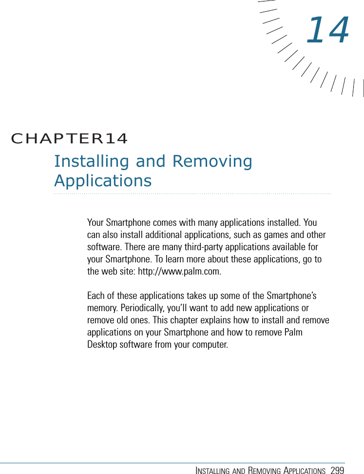 INSTALLING AND REMOVING APPLICATIONS 299Installing and RemovingApplicationsYour Smartphone comes with many applications installed. Youcan also install additional applications, such as games and othersoftware. There are many third-party applications available foryour Smartphone. To learn more about these applications, go tothe web site: http://www.palm.com.Each of these applications takes up some of the Smartphone’smemory. Periodically, you’ll want to add new applications orremove old ones. This chapter explains how to install and removeapplications on your Smartphone and how to remove PalmDesktop software from your computer.CHAPTER1414