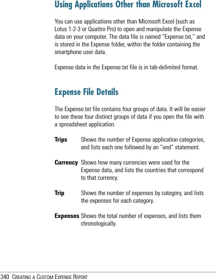 340 CREATING A CUSTOM EXPENSE REPORTUsing Applications Other than Microsoft ExcelYou can use applications other than Microsoft Excel (such asLotus 1-2-3 or Quattro Pro) to open and manipulate the Expensedata on your computer. The data file is named “Expense.txt,” andis stored in the Expense folder, within the folder containing thesmartphone user data.Expense data in the Expense.txt file is in tab-delimited format.Expense File DetailsThe Expense.txt file contains four groups of data. It will be easierto see these four distinct groups of data if you open the file witha spreadsheet application.Trips  Shows the number of Expense application categories,and lists each one followed by an “end” statement.Currency Shows how many currencies were used for theExpense data, and lists the countries that correspondto that currency.Trip Shows the number of expenses by category, and liststhe expenses for each category.Expenses Shows the total number of expenses, and lists themchronologically.