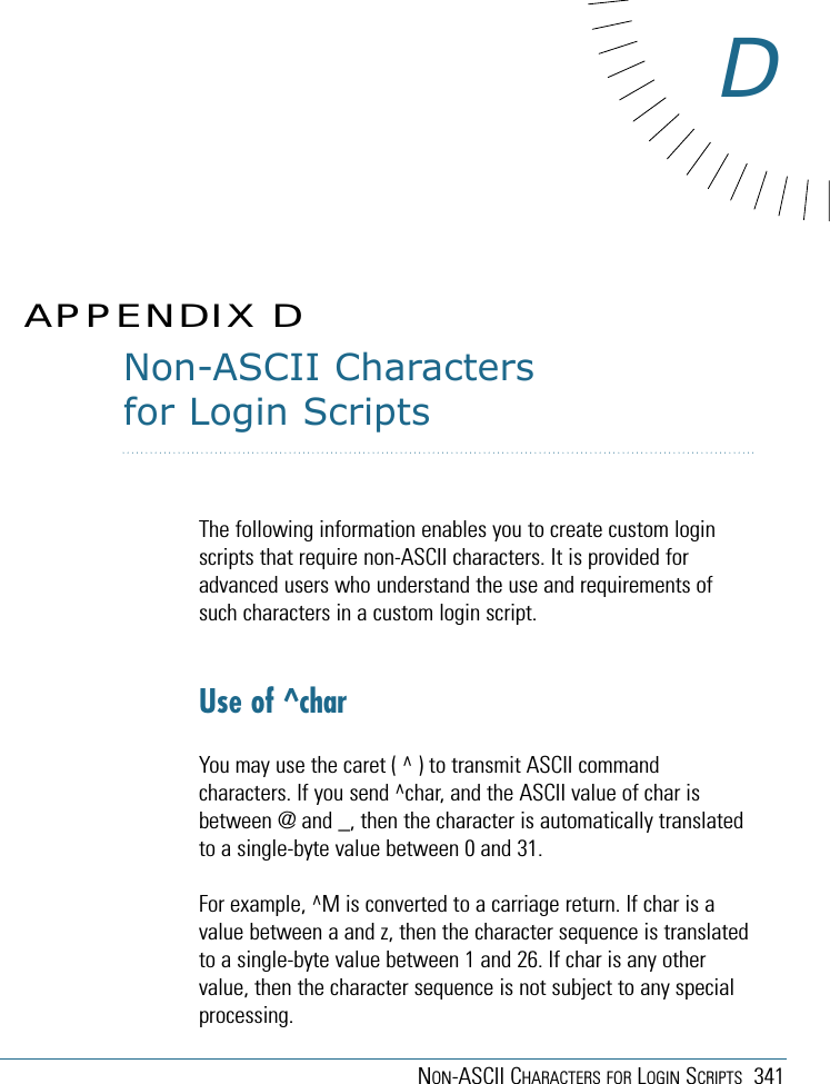 NON-ASCII CHARACTERS FOR LOGIN SCRIPTS 341Non-ASCII Charactersfor Login ScriptsThe following information enables you to create custom loginscripts that require non-ASCII characters. It is provided foradvanced users who understand the use and requirements ofsuch characters in a custom login script.Use of ^charYou may use the caret ( ^ ) to transmit ASCII commandcharacters. If you send ^char, and the ASCII value of char isbetween @ and _, then the character is automatically translatedto a single-byte value between 0 and 31.For example, ^M is converted to a carriage return. If char is avalue between a and z, then the character sequence is translatedto a single-byte value between 1 and 26. If char is any othervalue, then the character sequence is not subject to any specialprocessing.APPENDIX DD