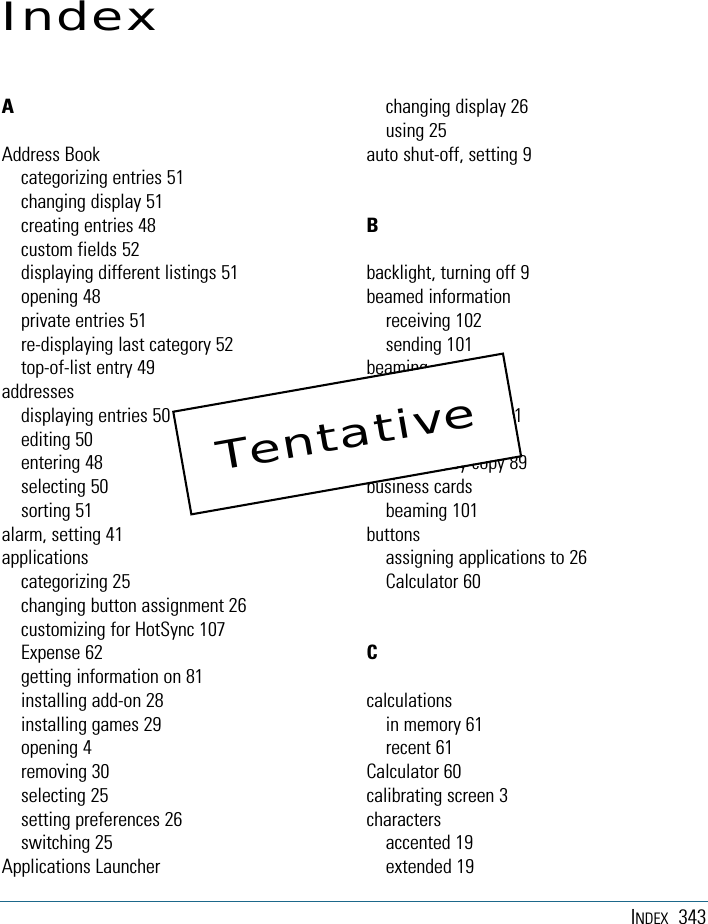 INDEX 343IndexAAddress Bookcategorizing entries 51changing display 51creating entries 48custom fields 52displaying different listings 51opening 48private entries 51re-displaying last category 52top-of-list entry 49addressesdisplaying entries 50editing 50entering 48selecting 50sorting 51alarm, setting 41applicationscategorizing 25changing button assignment 26customizing for HotSync 107Expense 62getting information on 81installing add-on 28installing games 29opening 4removing 30selecting 25setting preferences 26switching 25Applications Launcherchanging display 26using 25auto shut-off, setting 9Bbacklight, turning off 9beamed informationreceiving 102sending 101beamingapplications 102business cards 101records 101blind courtesy copy 89business cardsbeaming 101buttonsassigning applications to 26Calculator 60Ccalculationsin memory 61recent 61Calculator 60calibrating screen 3charactersaccented 19extended 19Tentative