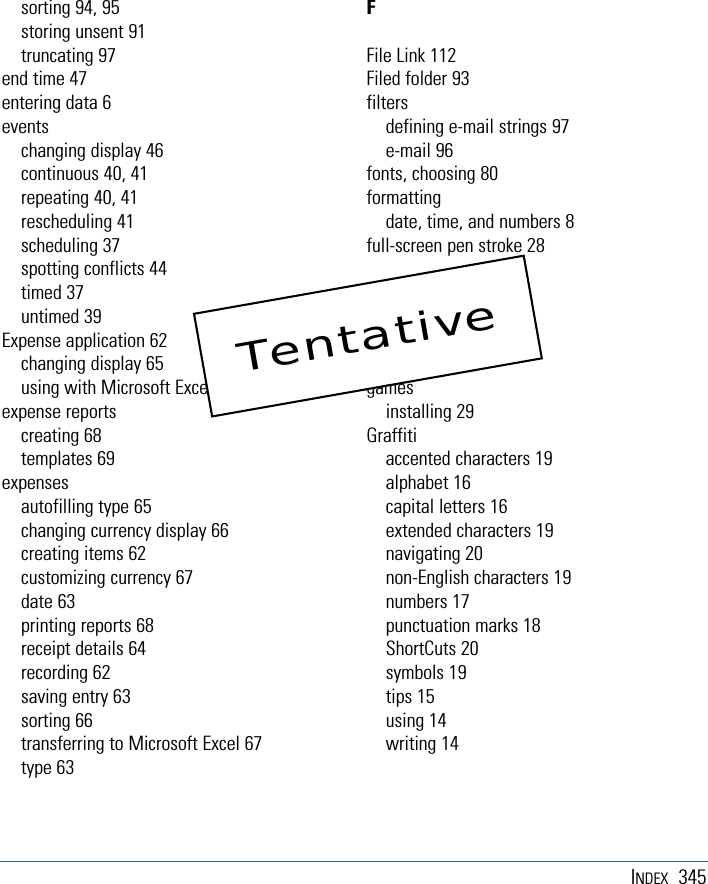 INDEX 345sorting 94, 95storing unsent 91truncating 97end time 47entering data 6eventschanging display 46continuous 40, 41repeating 40, 41rescheduling 41scheduling 37spotting conflicts 44timed 37untimed 39Expense application 62changing display 65using with Microsoft Excel 68expense reportscreating 68templates 69expensesautofilling type 65changing currency display 66creating items 62customizing currency 67date 63printing reports 68receipt details 64recording 62saving entry 63sorting 66transferring to Microsoft Excel 67type 63FFile Link 112Filed folder 93filtersdefining e-mail strings 97e-mail 96fonts, choosing 80formattingdate, time, and numbers 8full-screen pen stroke 28Ggamesinstalling 29Graffitiaccented characters 19alphabet 16capital letters 16extended characters 19navigating 20non-English characters 19numbers 17punctuation marks 18ShortCuts 20symbols 19tips 15using 14writing 14Tentative
