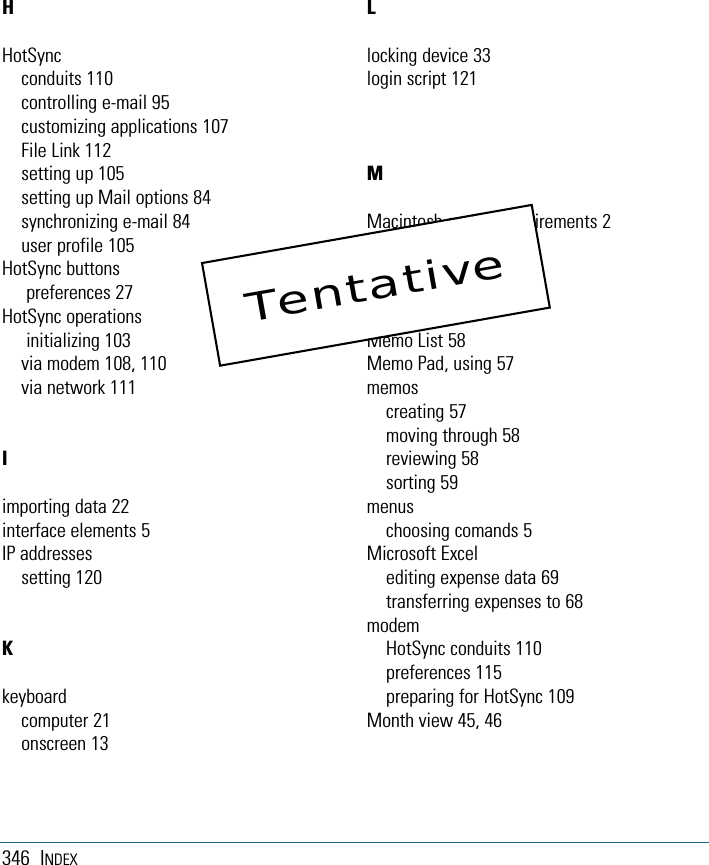 346 INDEXHHotSyncconduits 110controlling e-mail 95customizing applications 107File Link 112setting up 105setting up Mail options 84synchronizing e-mail 84user profile 105HotSync buttonspreferences 27HotSync operationsinitializing 103via modem 108, 110via network 111Iimporting data 22interface elements 5IP addressessetting 120Kkeyboardcomputer 21onscreen 13Llocking device 33login script 121MMacintosh system requirements 2Mail applicationopening 85turning off 84Mail list 85Memo List 58Memo Pad, using 57memoscreating 57moving through 58reviewing 58sorting 59menuschoosing comands 5Microsoft Excelediting expense data 69transferring expenses to 68modemHotSync conduits 110preferences 115preparing for HotSync 109Month view 45, 46Tentative