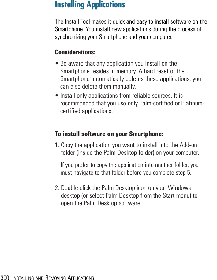 300 INSTALLING AND REMOVING APPLICATIONSInstalling ApplicationsThe Install Tool makes it quick and easy to install software on theSmartphone. You install new applications during the process ofsynchronizing your Smartphone and your computer.Considerations:• Be aware that any application you install on theSmartphone resides in memory. A hard reset of theSmartphone automatically deletes these applications; youcan also delete them manually.• Install only applications from reliable sources. It isrecommended that you use only Palm-certified or Platinum-certified applications.To install software on your Smartphone:1. Copy the application you want to install into the Add-onfolder (inside the Palm Desktop folder) on your computer.If you prefer to copy the application into another folder, youmust navigate to that folder before you complete step 5.2. Double-click the Palm Desktop icon on your Windowsdesktop (or select Palm Desktop from the Start menu) toopen the Palm Desktop software.
