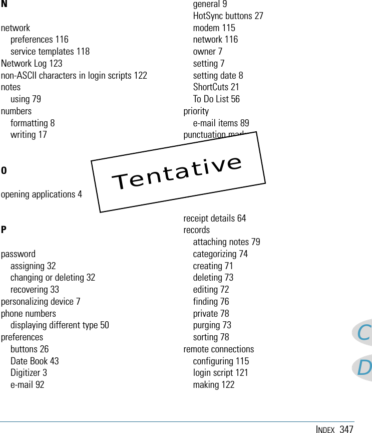 INDEX 347CDNnetworkpreferences 116service templates 118Network Log 123non-ASCII characters in login scripts 122notesusing 79numbersformatting 8writing 17Oopening applications 4Ppasswordassigning 32changing or deleting 32recovering 33personalizing device 7phone numbersdisplaying different type 50preferencesbuttons 26Date Book 43Digitizer 3e-mail 92general 9HotSync buttons 27modem 115network 116owner 7setting 7setting date 8ShortCuts 21To Do List 56prioritye-mail items 89punctuation markswriting 18purging records 73Rreceipt details 64recordsattaching notes 79categorizing 74creating 71deleting 73editing 72finding 76private 78purging 73sorting 78remote connectionsconfiguring 115login script 121making 122Tentative