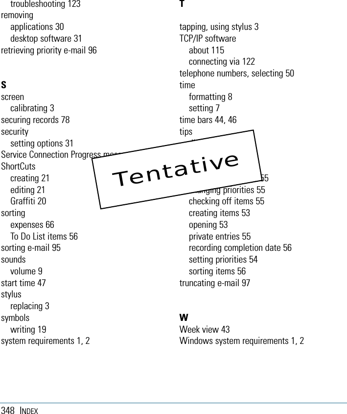 348 INDEXtroubleshooting 123removingapplications 30desktop software 31retrieving priority e-mail 96Sscreencalibrating 3securing records 78securitysetting options 31Service Connection Progress messages 123ShortCutscreating 21editing 21Graffiti 20sortingexpenses 66To Do List items 56sorting e-mail 95soundsvolume 9start time 47stylusreplacing 3symbolswriting 19system requirements 1, 2Ttapping, using stylus 3TCP/IP softwareabout 115connecting via 122telephone numbers, selecting 50timeformatting 8setting 7time bars 44, 46tipsdisplaying 6To Do Listchanging display 56changing due dates 55changing priorities 55checking off items 55creating items 53opening 53private entries 55recording completion date 56setting priorities 54sorting items 56truncating e-mail 97WWeek view 43Windows system requirements 1, 2Tentative