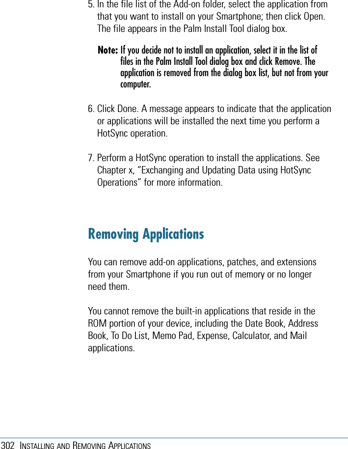 302 INSTALLING AND REMOVING APPLICATIONS5. In the file list of the Add-on folder, select the application fromthat you want to install on your Smartphone; then click Open.The file appears in the Palm Install Tool dialog box. Note: If you decide not to install an application, select it in the list offiles in the Palm Install Tool dialog box and click Remove. Theapplication is removed from the dialog box list, but not from yourcomputer. 6. Click Done. A message appears to indicate that the applicationor applications will be installed the next time you perform aHotSync operation. 7. Perform a HotSync operation to install the applications. SeeChapter x, “Exchanging and Updating Data using HotSyncOperations” for more information.Removing ApplicationsYou can remove add-on applications, patches, and extensionsfrom your Smartphone if you run out of memory or no longerneed them.You cannot remove the built-in applications that reside in theROM portion of your device, including the Date Book, AddressBook, To Do List, Memo Pad, Expense, Calculator, and Mailapplications.