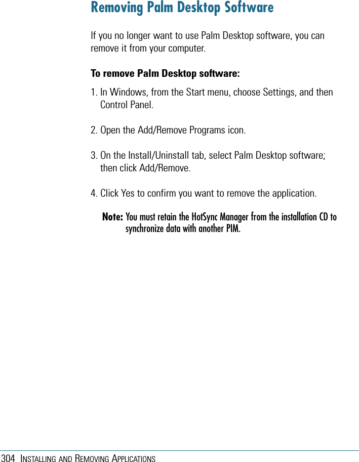 304 INSTALLING AND REMOVING APPLICATIONSRemoving Palm Desktop SoftwareIf you no longer want to use Palm Desktop software, you canremove it from your computer. To remove Palm Desktop software: 1. In Windows, from the Start menu, choose Settings, and thenControl Panel.2. Open the Add/Remove Programs icon. 3. On the Install/Uninstall tab, select Palm Desktop software;then click Add/Remove. 4. Click Yes to confirm you want to remove the application.Note: You must retain the HotSync Manager from the installation CD tosynchronize data with another PIM.