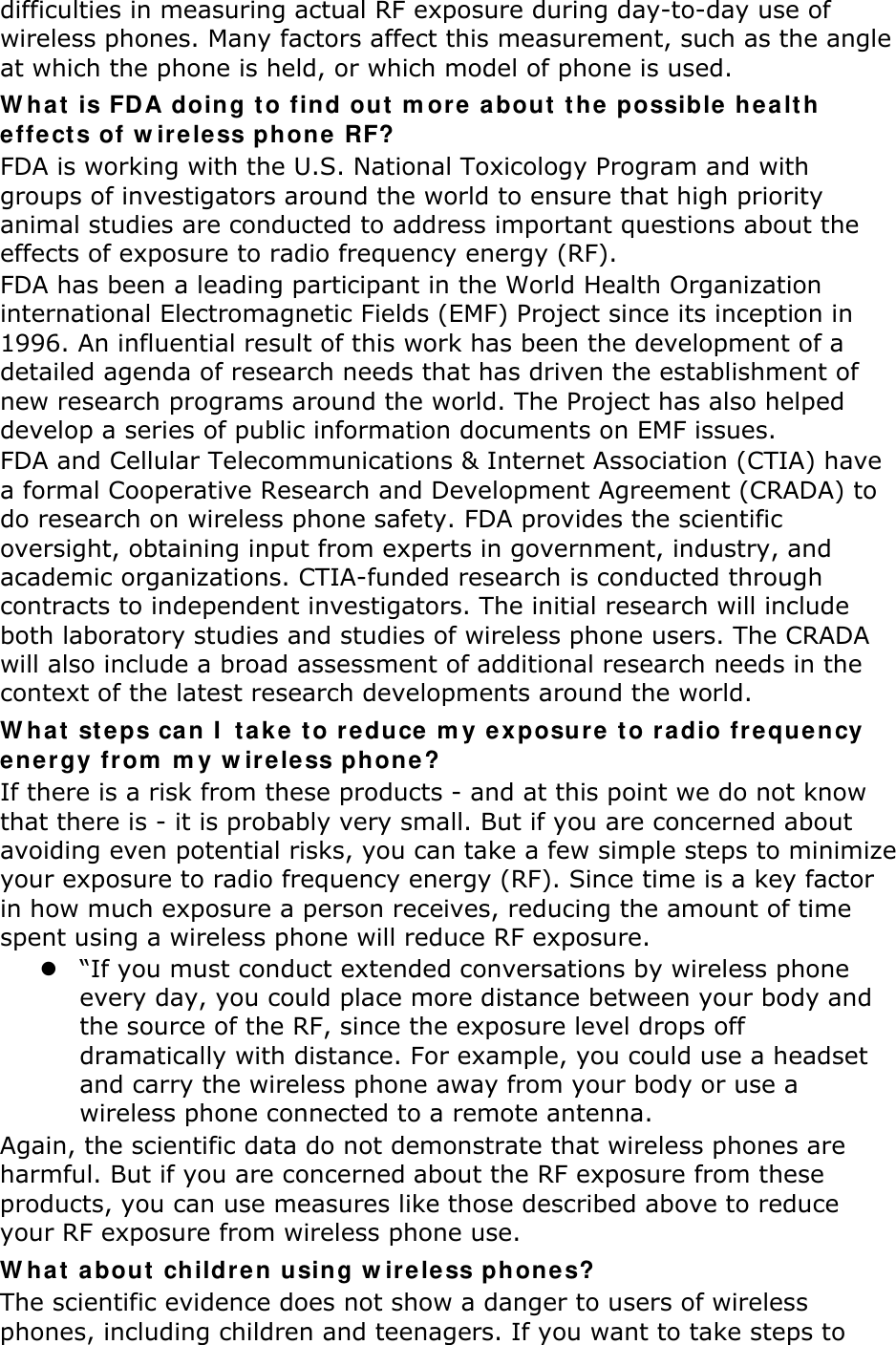 difficulties in measuring actual RF exposure during day-to-day use of wireless phones. Many factors affect this measurement, such as the angle at which the phone is held, or which model of phone is used. W hat  is FDA doing t o find out  m ore a bout  the  possible  he a lt h effect s of w ir ele ss phone  RF? FDA is working with the U.S. National Toxicology Program and with groups of investigators around the world to ensure that high priority animal studies are conducted to address important questions about the effects of exposure to radio frequency energy (RF). FDA has been a leading participant in the World Health Organization international Electromagnetic Fields (EMF) Project since its inception in 1996. An influential result of this work has been the development of a detailed agenda of research needs that has driven the establishment of new research programs around the world. The Project has also helped develop a series of public information documents on EMF issues. FDA and Cellular Telecommunications &amp; Internet Association (CTIA) have a formal Cooperative Research and Development Agreement (CRADA) to do research on wireless phone safety. FDA provides the scientific oversight, obtaining input from experts in government, industry, and academic organizations. CTIA-funded research is conducted through contracts to independent investigators. The initial research will include both laboratory studies and studies of wireless phone users. The CRADA will also include a broad assessment of additional research needs in the context of the latest research developments around the world. W hat  st eps ca n I  t a k e t o reduce m y ex posure  t o radio freque ncy ener gy from  m y w ire less ph one ? If there is a risk from these products - and at this point we do not know that there is - it is probably very small. But if you are concerned about avoiding even potential risks, you can take a few simple steps to minimize your exposure to radio frequency energy (RF). Since time is a key factor in how much exposure a person receives, reducing the amount of time spent using a wireless phone will reduce RF exposure.  “If you must conduct extended conversations by wireless phone every day, you could place more distance between your body and the source of the RF, since the exposure level drops off dramatically with distance. For example, you could use a headset and carry the wireless phone away from your body or use a wireless phone connected to a remote antenna. Again, the scientific data do not demonstrate that wireless phones are harmful. But if you are concerned about the RF exposure from these products, you can use measures like those described above to reduce your RF exposure from wireless phone use. W hat  about  childre n using w irele ss phone s? The scientific evidence does not show a danger to users of wireless phones, including children and teenagers. If you want to take steps to 
