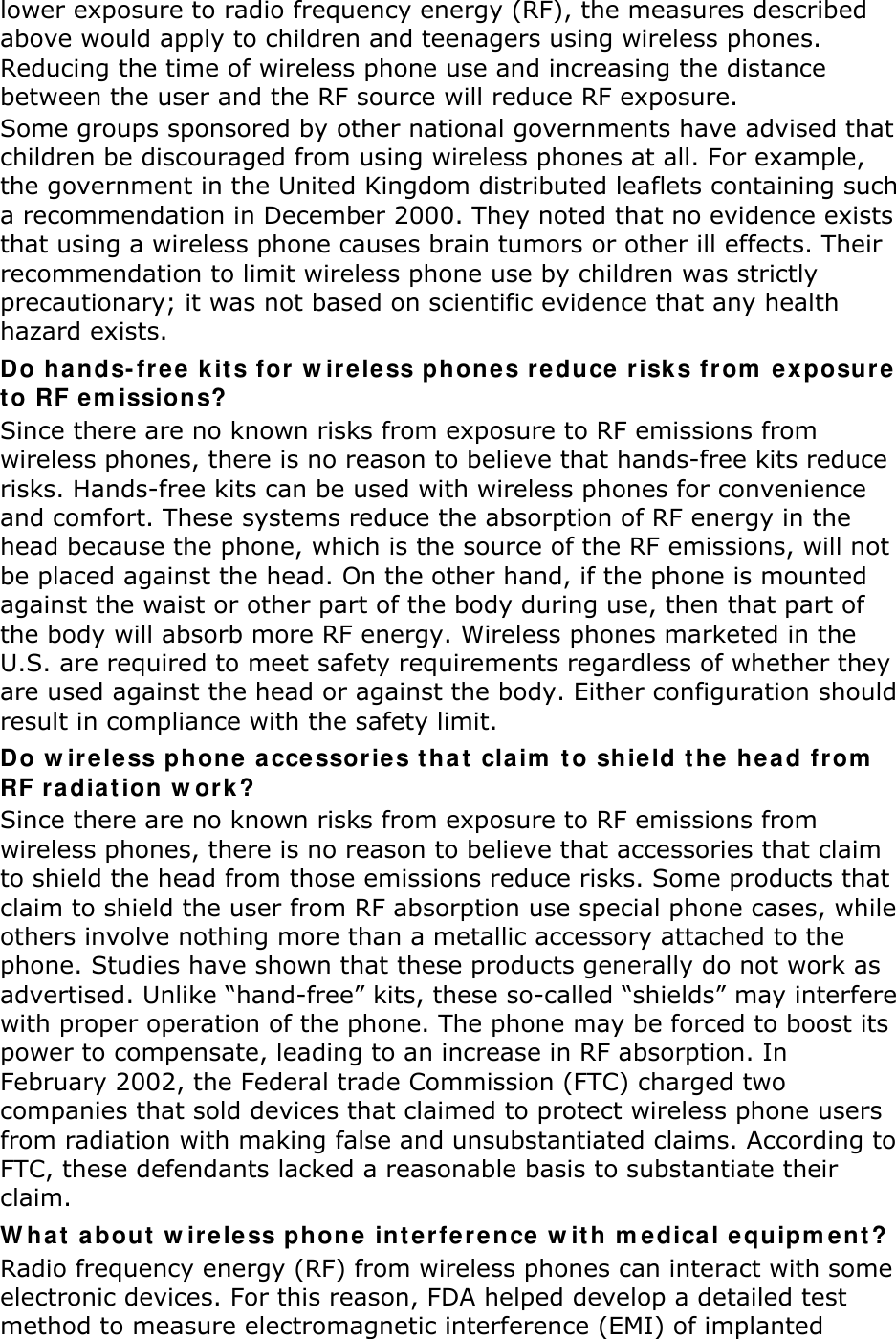 lower exposure to radio frequency energy (RF), the measures described above would apply to children and teenagers using wireless phones. Reducing the time of wireless phone use and increasing the distance between the user and the RF source will reduce RF exposure. Some groups sponsored by other national governments have advised that children be discouraged from using wireless phones at all. For example, the government in the United Kingdom distributed leaflets containing such a recommendation in December 2000. They noted that no evidence exists that using a wireless phone causes brain tumors or other ill effects. Their recommendation to limit wireless phone use by children was strictly precautionary; it was not based on scientific evidence that any health hazard exists.   Do h ands- fr ee k it s for w ireless phones re duce risks fr om  ex posure t o RF em issions? Since there are no known risks from exposure to RF emissions from wireless phones, there is no reason to believe that hands-free kits reduce risks. Hands-free kits can be used with wireless phones for convenience and comfort. These systems reduce the absorption of RF energy in the head because the phone, which is the source of the RF emissions, will not be placed against the head. On the other hand, if the phone is mounted against the waist or other part of the body during use, then that part of the body will absorb more RF energy. Wireless phones marketed in the U.S. are required to meet safety requirements regardless of whether they are used against the head or against the body. Either configuration should result in compliance with the safety limit. Do w ir eless phone  accessories tha t  claim  t o shield the  head from  RF ra diat ion w ork ? Since there are no known risks from exposure to RF emissions from wireless phones, there is no reason to believe that accessories that claim to shield the head from those emissions reduce risks. Some products that claim to shield the user from RF absorption use special phone cases, while others involve nothing more than a metallic accessory attached to the phone. Studies have shown that these products generally do not work as advertised. Unlike “hand-free” kits, these so-called “shields” may interfere with proper operation of the phone. The phone may be forced to boost its power to compensate, leading to an increase in RF absorption. In February 2002, the Federal trade Commission (FTC) charged two companies that sold devices that claimed to protect wireless phone users from radiation with making false and unsubstantiated claims. According to FTC, these defendants lacked a reasonable basis to substantiate their claim. W hat  about  w ir ele ss phone  int e rfe rence  w it h m edica l equipm e nt ? Radio frequency energy (RF) from wireless phones can interact with some electronic devices. For this reason, FDA helped develop a detailed test method to measure electromagnetic interference (EMI) of implanted 