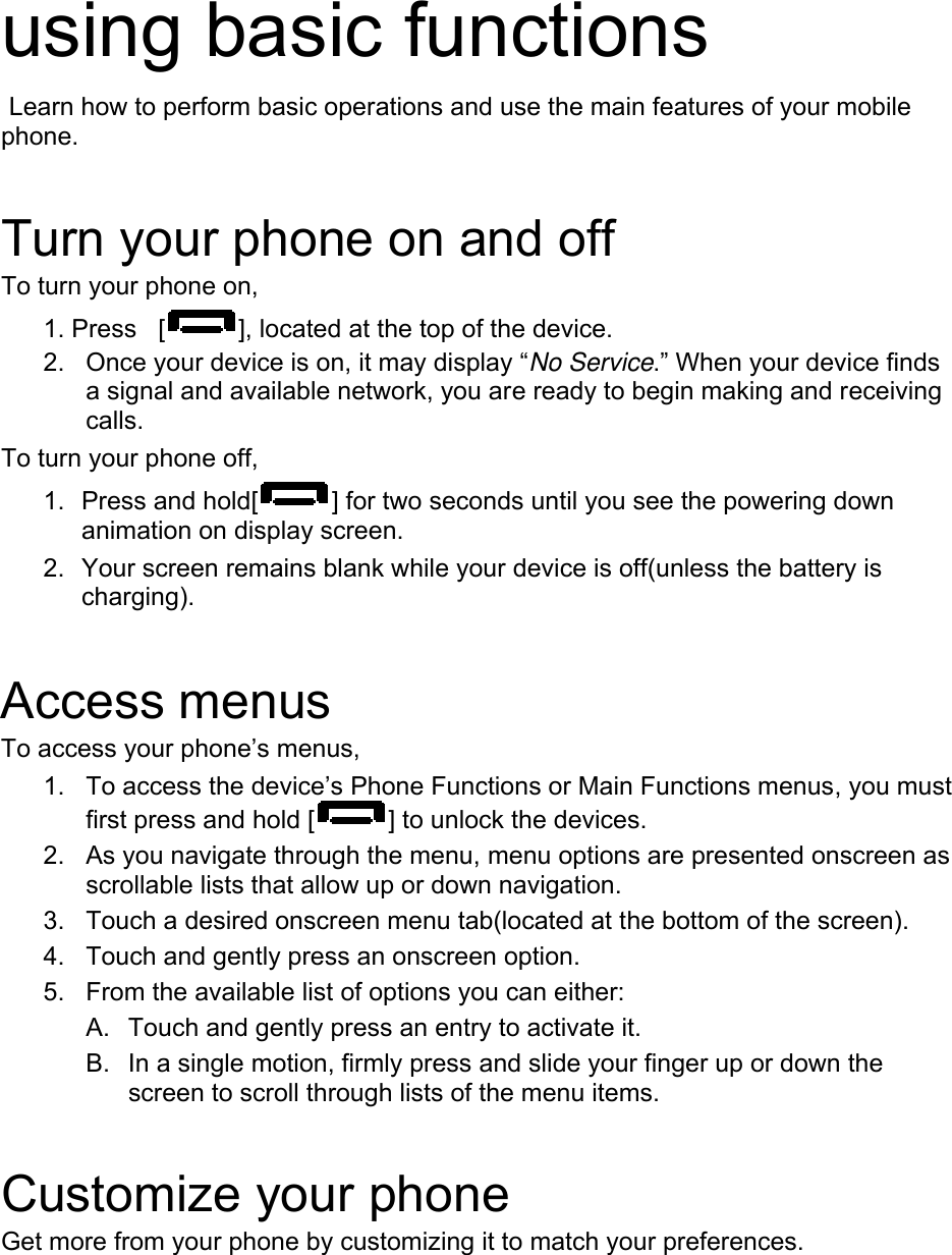    using basic functions  Learn how to perform basic operations and use the main features of your mobile phone.   Turn your phone on and off To turn your phone on, 1. Press  [ ], located at the top of the device. 2.  Once your device is on, it may display “No Service.” When your device finds a signal and available network, you are ready to begin making and receiving calls.  To turn your phone off,   1.  Press and hold[ ] for two seconds until you see the powering down animation on display screen. 2.  Your screen remains blank while your device is off(unless the battery is charging).   Access menus To access your phone’s menus, 1.  To access the device’s Phone Functions or Main Functions menus, you must first press and hold [ ] to unlock the devices. 2.  As you navigate through the menu, menu options are presented onscreen as scrollable lists that allow up or down navigation. 3.  Touch a desired onscreen menu tab(located at the bottom of the screen). 4.  Touch and gently press an onscreen option. 5.  From the available list of options you can either: A.  Touch and gently press an entry to activate it. B.  In a single motion, firmly press and slide your finger up or down the screen to scroll through lists of the menu items.    Customize your phone Get more from your phone by customizing it to match your preferences.  