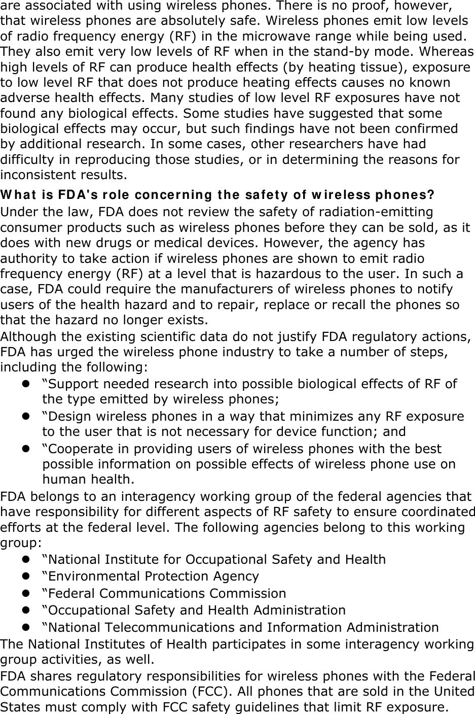 are associated with using wireless phones. There is no proof, however, that wireless phones are absolutely safe. Wireless phones emit low levels of radio frequency energy (RF) in the microwave range while being used. They also emit very low levels of RF when in the stand-by mode. Whereas high levels of RF can produce health effects (by heating tissue), exposure to low level RF that does not produce heating effects causes no known adverse health effects. Many studies of low level RF exposures have not found any biological effects. Some studies have suggested that some biological effects may occur, but such findings have not been confirmed by additional research. In some cases, other researchers have had difficulty in reproducing those studies, or in determining the reasons for inconsistent results. W hat  is FDA&apos;s r ole  conce rning t he sa fet y of w ireless phones? Under the law, FDA does not review the safety of radiation-emitting consumer products such as wireless phones before they can be sold, as it does with new drugs or medical devices. However, the agency has authority to take action if wireless phones are shown to emit radio frequency energy (RF) at a level that is hazardous to the user. In such a case, FDA could require the manufacturers of wireless phones to notify users of the health hazard and to repair, replace or recall the phones so that the hazard no longer exists. Although the existing scientific data do not justify FDA regulatory actions, FDA has urged the wireless phone industry to take a number of steps, including the following:  “Support needed research into possible biological effects of RF of the type emitted by wireless phones;  “Design wireless phones in a way that minimizes any RF exposure to the user that is not necessary for device function; and  “Cooperate in providing users of wireless phones with the best possible information on possible effects of wireless phone use on human health. FDA belongs to an interagency working group of the federal agencies that have responsibility for different aspects of RF safety to ensure coordinated efforts at the federal level. The following agencies belong to this working group:  “National Institute for Occupational Safety and Health  “Environmental Protection Agency  “Federal Communications Commission  “Occupational Safety and Health Administration  “National Telecommunications and Information Administration The National Institutes of Health participates in some interagency working group activities, as well. FDA shares regulatory responsibilities for wireless phones with the Federal Communications Commission (FCC). All phones that are sold in the United States must comply with FCC safety guidelines that limit RF exposure. 