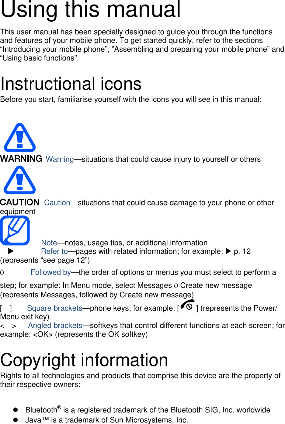 Using this manual This user manual has been specially designed to guide you through the functions and features of your mobile phone. To get started quickly, refer to the sections “Introducing your mobile phone”, ”Assembling and preparing your mobile phone” and “Using basic functions”.  Instructional icons Before you start, familiarise yourself with the icons you will see in this manual:     Warning—situations that could cause injury to yourself or others  Caution—situations that could cause damage to your phone or other equipment    Note—notes, usage tips, or additional information          Refer to—pages with related information; for example:  p. 12 (represents “see page 12”) Õ       Followed by—the order of options or menus you must select to perform a step; for example: In Menu mode, select Messages Õ Create new message (represents Messages, followed by Create new message) [  ]    Square brackets—phone keys; for example: [ ] (represents the Power/ Menu exit key) &lt;  &gt;   Angled brackets—softkeys that control different functions at each screen; for example: &lt;OK&gt; (represents the OK softkey)  Copyright information Rights to all technologies and products that comprise this device are the property of their respective owners:   Bluetooth® is a registered trademark of the Bluetooth SIG, Inc. worldwide   Java™ is a trademark of Sun Microsystems, Inc. 