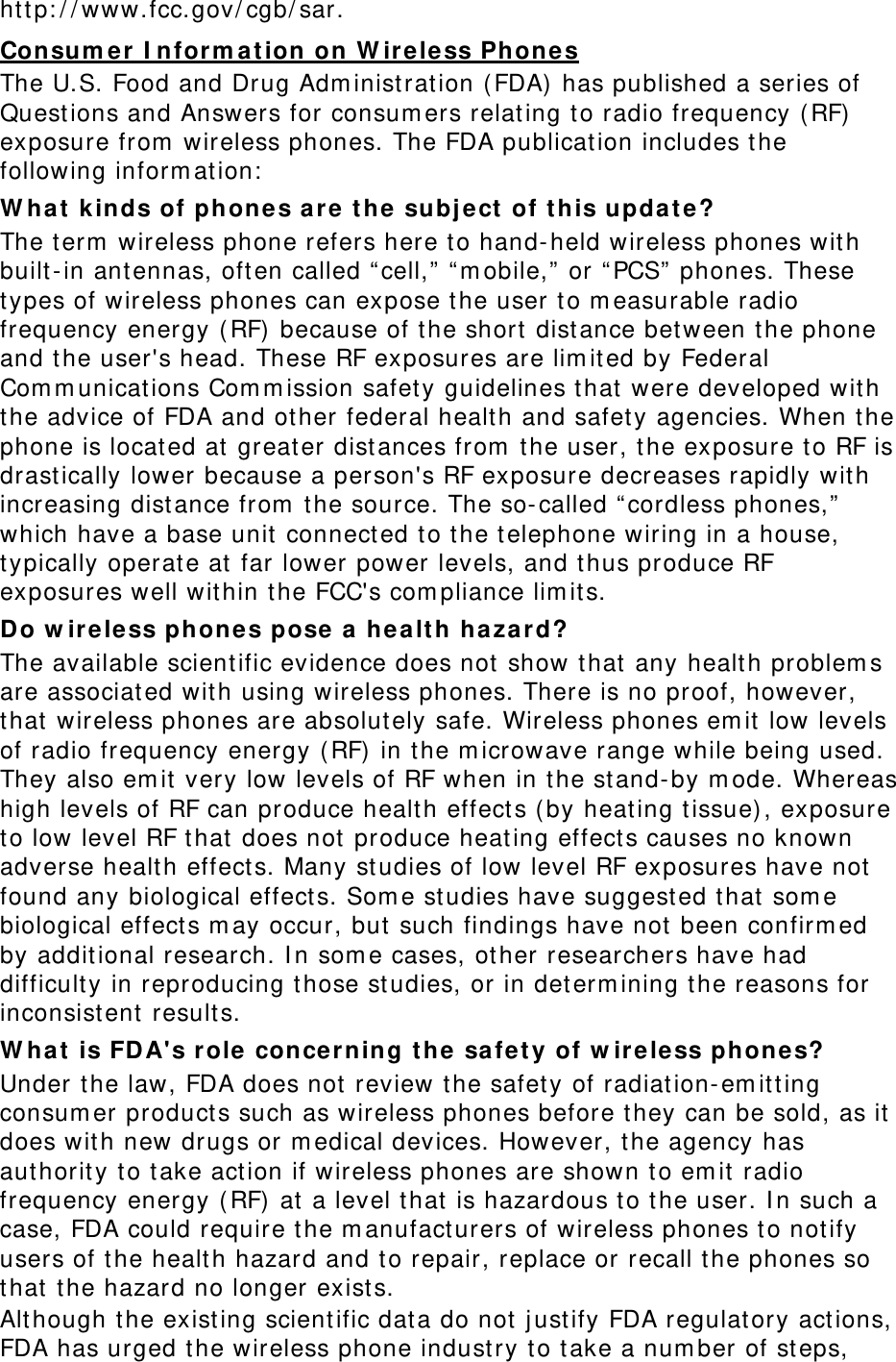 ht t p: / / www.fcc.gov/ cgb/ sar. Consu m er I nfor m at ion on W ir e le ss Phone s The U.S. Food and Drug Adm inist rat ion (FDA)  has published a series of Quest ions and Answers for consum ers relating t o radio frequency ( RF)  exposure from  wireless phones. The FDA publication includes t he following inform at ion:  W hat  k inds of phones a re t he subj ect  of t his updat e? The t erm  wireless phone refers here t o hand- held wireless phones wit h built- in antennas, oft en called “ cell,”  “ m obile,” or “ PCS”  phones. These types of wireless phones can expose the user to m easurable radio frequency energy ( RF) because of t he short dist ance bet ween t he phone and t he user&apos;s head. These RF exposures are lim it ed by Federal Com m unicat ions Com m ission safet y guidelines t hat  were developed wit h the advice of FDA and other federal healt h and safet y agencies. When t he phone is locat ed at  great er dist ances from  t he user, the exposure t o RF is drast ically lower because a person&apos;s RF exposure decreases rapidly wit h increasing distance from  t he source. The so- called “ cordless phones,” which have a base unit  connect ed t o the t elephone wiring in a house, typically operate at  far lower power levels, and t hus produce RF exposures well wit hin the FCC&apos;s com pliance lim it s. Do w ir e less phones pose a healt h ha za r d? The available scient ific evidence does not  show t hat  any healt h problem s are associated wit h using wireless phones. There is no proof, however, that  wireless phones are absolutely safe. Wireless phones em it  low levels of radio frequency energy ( RF)  in t he m icrowave range while being used. They also em it  very low levels of RF when in t he st and- by m ode. Whereas high levels of RF can produce healt h effect s (by heat ing t issue) , exposure to low level RF t hat does not produce heat ing effect s causes no known adverse healt h effect s. Many st udies of low level RF exposures have not  found any biological effect s. Som e st udies have suggest ed t hat  som e biological effect s m ay occur, but  such findings have not  been confirm ed by addit ional research. I n som e cases, other researchers have had difficult y in reproducing t hose st udies, or in det erm ining t he reasons for inconsist ent result s. W hat  is FD A&apos;s role  conce r n ing t he  safet y of w ire less phones? Under t he law, FDA does not review t he safet y of radiat ion- em it ting consum er product s such as wireless phones before t hey can be sold, as it does with new drugs or m edical devices. However, the agency has aut horit y t o t ake act ion if wireless phones are shown to em it  radio frequency energy ( RF) at  a level t hat  is hazardous to t he user. I n such a case, FDA could require t he m anufacturers of wireless phones t o not ify users of t he health hazard and t o repair, replace or recall t he phones so that  t he hazard no longer exists. Although the existing scientific dat a do not  j ustify FDA regulat ory act ions, FDA has urged t he wireless phone indust ry t o t ake a num ber of steps, 