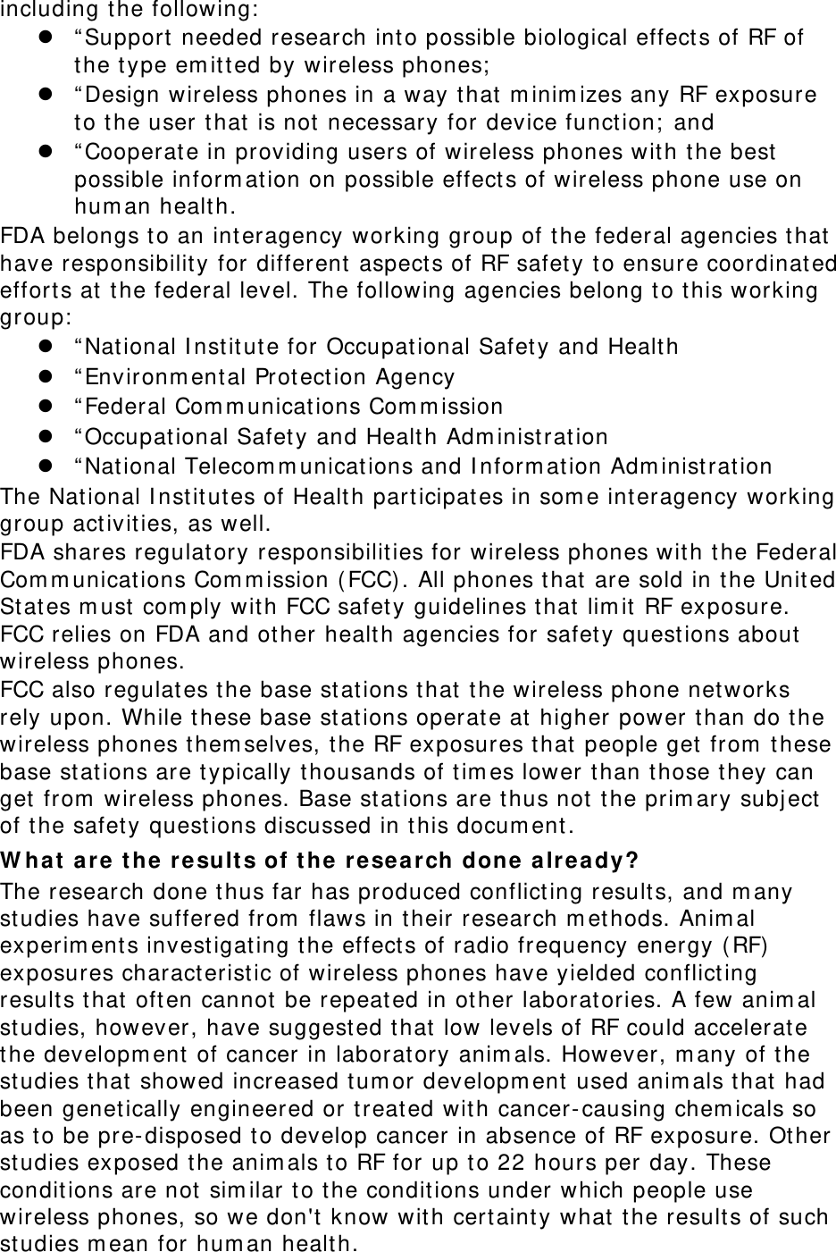 including the following:   “ Support needed research int o possible biological effect s of RF of the type em it t ed by wireless phones;   “ Design wireless phones in a way that  m inim izes any RF exposure to the user t hat  is not necessary for device funct ion;  and  “ Cooperat e in providing users of wireless phones wit h the best  possible inform at ion on possible effect s of wireless phone use on hum an healt h. FDA belongs t o an interagency working group of t he federal agencies t hat  have responsibilit y for different aspect s of RF safet y to ensure coordinat ed efforts at  the federal level. The following agencies belong t o t his working group:   “ National I nst itut e for Occupat ional Safety and Healt h  “ Environm ental Prot ect ion Agency  “ Federal Com m unications Com m ission  “ Occupat ional Safet y and Health Adm inist rat ion  “ National Telecom m unicat ions and I nform at ion Adm inist rat ion The Nat ional I nstit ut es of Health part icipat es in som e interagency working group act ivities, as well. FDA shares regulatory responsibilities for wireless phones wit h t he Federal Com m unicat ions Com m ission ( FCC). All phones that  are sold in the United St at es m ust com ply with FCC safet y guidelines t hat  lim it  RF exposure. FCC relies on FDA and other healt h agencies for safet y questions about  wireless phones. FCC also regulates t he base st at ions that  the wireless phone networks rely upon. While these base st at ions operat e at  higher power t han do t he wireless phones t hem selves, t he RF exposures t hat  people get  from  these base st ations are t ypically t housands of t im es lower than those t hey can get  from  wireless phones. Base st at ions are thus not t he prim ary subj ect  of t he safet y quest ions discussed in t his docum ent. W hat  a re t he result s of t he r e sea r ch done alre a dy? The research done t hus far has produced conflict ing result s, and m any studies have suffered from  flaws in their research m et hods. Anim al experim ents investigat ing the effect s of radio frequency energy (RF) exposures characteristic of wireless phones have yielded conflict ing results t hat oft en cannot  be repeat ed in ot her laborat ories. A few anim al studies, however, have suggest ed t hat low levels of RF could accelerat e the developm ent of cancer in laborat ory anim als. However, m any of t he studies that  showed increased t um or developm ent  used anim als t hat  had been genet ically engineered or t reat ed with cancer-causing chem icals so as t o be pre- disposed t o develop cancer in absence of RF exposure. Ot her studies exposed t he anim als t o RF for up to 22 hours per day. These condit ions are not sim ilar t o t he conditions under which people use wireless phones, so we don&apos;t know wit h certaint y what  the result s of such studies m ean for hum an healt h. 