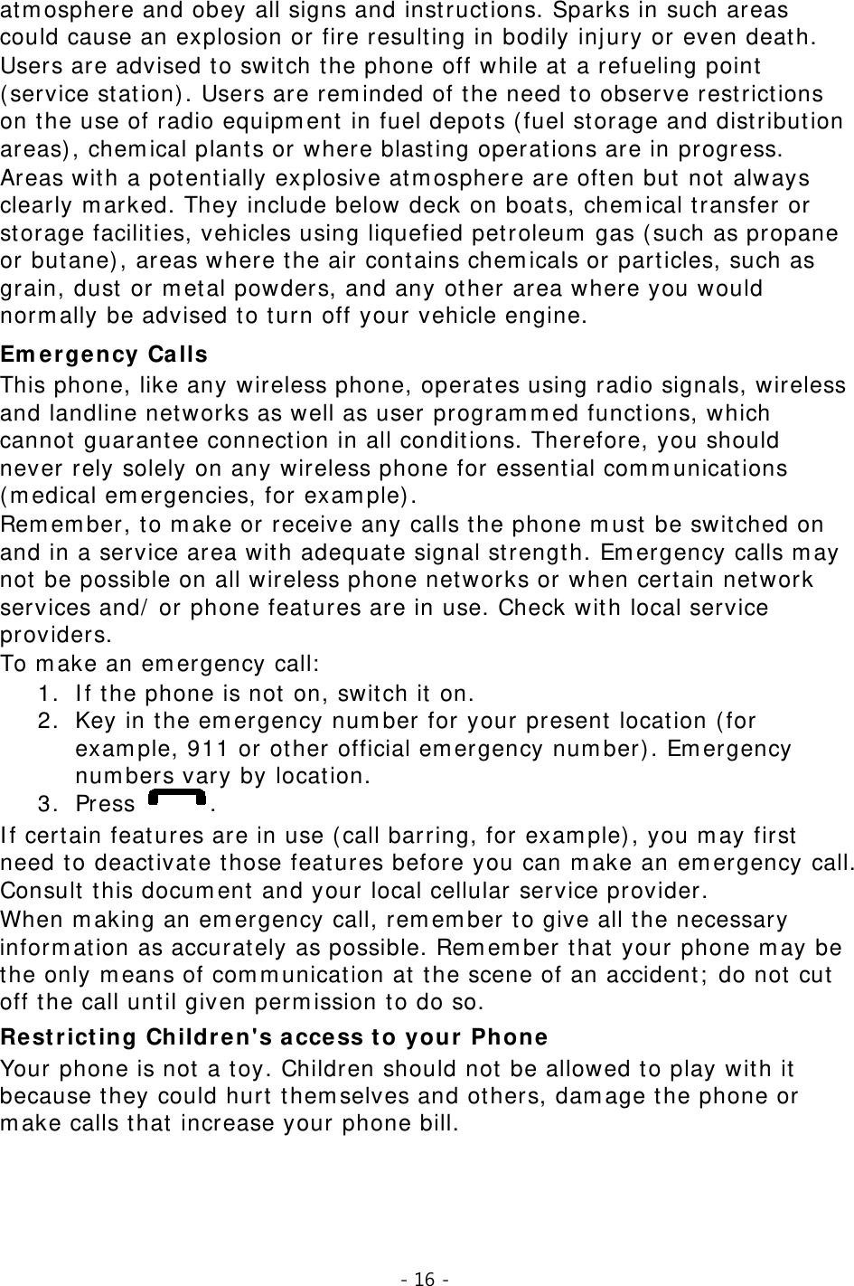 - 16 -  atmosphere and obey all signs and instructions. Sparks in such areas could cause an explosion or fire resulting in bodily injury or even death. Users are advised to switch the phone off while at a refueling point (service station). Users are reminded of the need to observe restrictions on the use of radio equipment in fuel depots (fuel storage and distribution areas), chemical plants or where blasting operations are in progress. Areas with a potentially explosive atmosphere are often but not always clearly marked. They include below deck on boats, chemical transfer or storage facilities, vehicles using liquefied petroleum gas (such as propane or butane), areas where the air contains chemicals or particles, such as grain, dust or metal powders, and any other area where you would normally be advised to turn off your vehicle engine. Emergency Calls This phone, like any wireless phone, operates using radio signals, wireless and landline networks as well as user programmed functions, which cannot guarantee connection in all conditions. Therefore, you should never rely solely on any wireless phone for essential communications (medical emergencies, for example). Remember, to make or receive any calls the phone must be switched on and in a service area with adequate signal strength. Emergency calls may not be possible on all wireless phone networks or when certain network services and/ or phone features are in use. Check with local service providers. To make an emergency call: 1. If the phone is not on, switch it on. 2. Key in the emergency number for your present location (for example, 911 or other official emergency number). Emergency numbers vary by location. 3. Press  . If certain features are in use (call barring, for example), you may first need to deactivate those features before you can make an emergency call. Consult this document and your local cellular service provider. When making an emergency call, remember to give all the necessary information as accurately as possible. Remember that your phone may be the only means of communication at the scene of an accident; do not cut off the call until given permission to do so. Restricting Children&apos;s access to your Phone Your phone is not a toy. Children should not be allowed to play with it because they could hurt themselves and others, damage the phone or make calls that increase your phone bill. 
