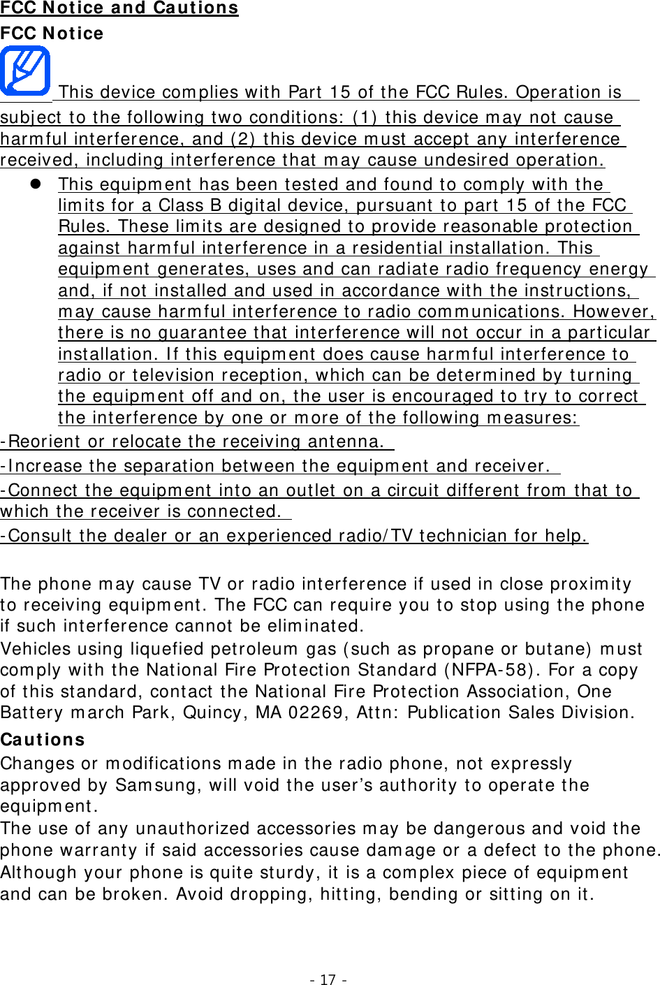 - 17 -  FCC Notice FCC Notice and Cautions   This device complies with Part 15 of the FCC Rules. Operation is  subject to the following two conditions: (1) this device may not cause harmful interference, and (2) this device must accept any interference received, including interference that may cause undesired operation. This equipment has been tested and found to comply with the limits for a Class B digital device, pursuant to part 15 of the FCC Rules. These limits are designed to provide reasonable protection against harmful interference in a residential installation. This equipment generates, uses and can radiate radio frequency energy and, if not installed and used in accordance with the instructions, may cause harmful interference to radio communications. However, there is no guarantee that interference will not occur in a particular installation. If this equipment does cause harmful interference to radio or television reception, which can be determined by turning the equipment off and on, the user is encouraged to try to correct the interference by one or more of the following measures: -Reorient or relocate the receiving antenna.  -Increase the separation between the equipment and receiver.  -Connect the equipment into an outlet on a circuit different from that to which the receiver is connected.   -Consult the dealer or an experienced radio/TV technician for help. The phone may cause TV or radio interference if used in close proximity to receiving equipment. The FCC can require you to stop using the phone if such interference cannot be eliminated. Vehicles using liquefied petroleum gas (such as propane or butane) must comply with the National Fire Protection Standard (NFPA-58). For a copy of this standard, contact the National Fire Protection Association, One Battery march Park, Quincy, MA 02269, Attn: Publication Sales Division. Cautions Changes or modifications made in the radio phone, not expressly approved by Samsung, will void the user’s authority to operate the equipment. The use of any unauthorized accessories may be dangerous and void the phone warranty if said accessories cause damage or a defect to the phone. Although your phone is quite sturdy, it is a complex piece of equipment and can be broken. Avoid dropping, hitting, bending or sitting on it.   