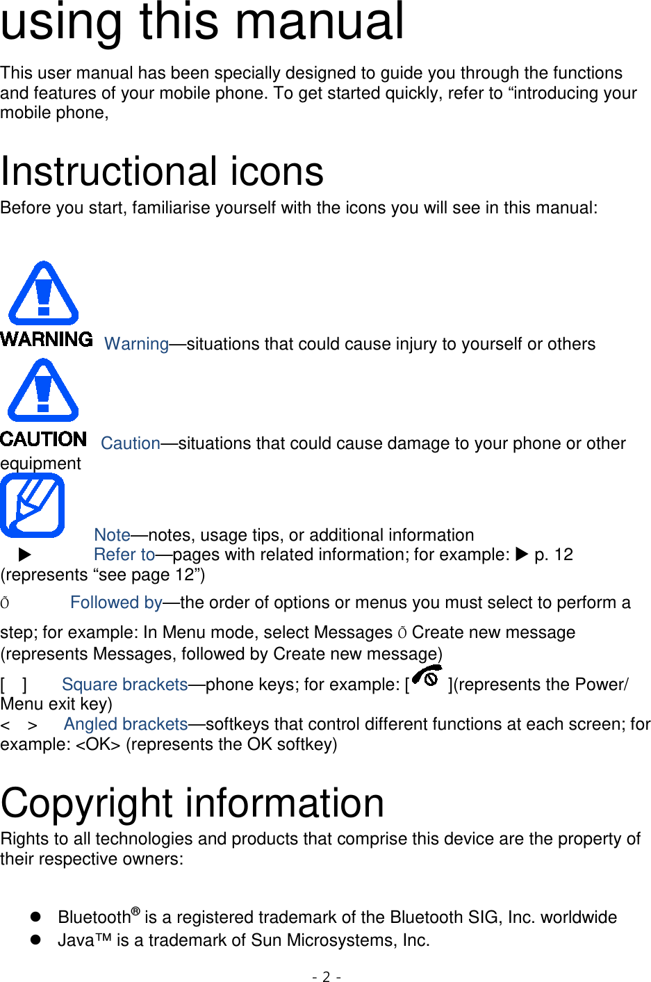 - 2 -  using this manual This user manual has been specially designed to guide you through the functions and features of your mobile phone. To get started quickly, refer to “introducing your mobile phone,  Instructional icons Before you start, familiarise yourself with the icons you will see in this manual:     Warning—situations that could cause injury to yourself or others  Caution—situations that could cause damage to your phone or other equipment    Note—notes, usage tips, or additional information          Refer to—pages with related information; for example:  p. 12 (represents “see page 12”) Õ       Followed by—the order of options or menus you must select to perform a step; for example: In Menu mode, select Messages Õ Create new message (represents Messages, followed by Create new message) [  ]    Square brackets—phone keys; for example: [ ](represents the Power/ Menu exit key) &lt;  &gt;   Angled brackets—softkeys that control different functions at each screen; for example: &lt;OK&gt; (represents the OK softkey)  Copyright information Rights to all technologies and products that comprise this device are the property of their respective owners:   Bluetooth® Java™ is a trademark of Sun Microsystems, Inc.  is a registered trademark of the Bluetooth SIG, Inc. worldwide 