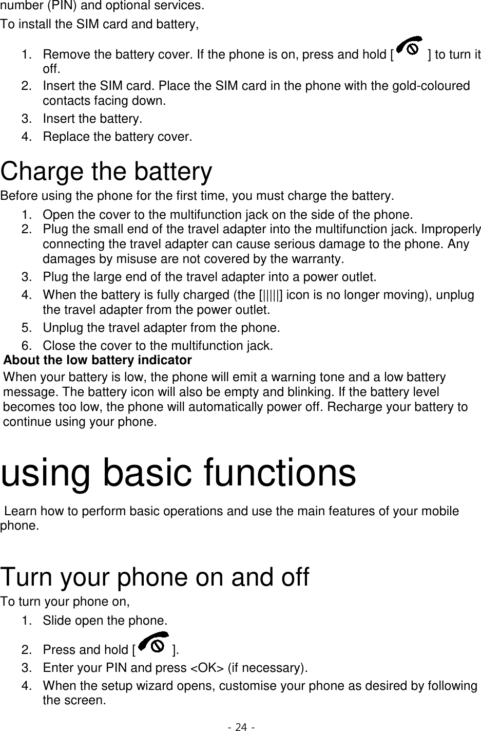 - 24 -  number (PIN) and optional services. To install the SIM card and battery, 1. Remove the battery cover. If the phone is on, press and hold [ ] to turn it off. 2. Insert the SIM card. Place the SIM card in the phone with the gold-coloured contacts facing down. 3. Insert the battery. 4. Replace the battery cover.  Charge the battery Before using the phone for the first time, you must charge the battery. 1. Open the cover to the multifunction jack on the side of the phone. 2. Plug the small end of the travel adapter into the multifunction jack. Improperly connecting the travel adapter can cause serious damage to the phone. Any damages by misuse are not covered by the warranty. 3. Plug the large end of the travel adapter into a power outlet. 4. When the battery is fully charged (the [|||||] icon is no longer moving), unplug the travel adapter from the power outlet. 5. Unplug the travel adapter from the phone. 6. Close the cover to the multifunction jack. About the low battery indicator When your battery is low, the phone will emit a warning tone and a low battery message. The battery icon will also be empty and blinking. If the battery level becomes too low, the phone will automatically power off. Recharge your battery to continue using your phone.  using basic functions  Learn how to perform basic operations and use the main features of your mobile phone.    Turn your phone on and off To turn your phone on, 1. Slide open the phone. 2. Press and hold [ ]. 3. Enter your PIN and press &lt;OK&gt; (if necessary). 4.  When the setup wizard opens, customise your phone as desired by following the screen. 