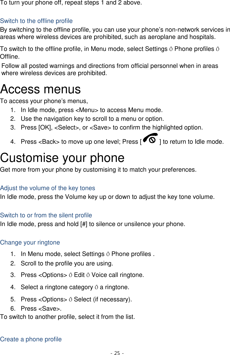 - 25 -  To turn your phone off, repeat steps 1 and 2 above.  Switch to the offline profile By switching to the offline profile, you can use your phone’s non-network services in areas where wireless devices are prohibited, such as aeroplane and hospitals. To switch to the offline profile, in Menu mode, select Settings Õ Phone profiles Õ Offline. Follow all posted warnings and directions from official personnel when in areas where wireless devices are prohibited. Access menus To access your phone’s menus, 1. In Idle mode, press &lt;Menu&gt; to access Menu mode. 2. Use the navigation key to scroll to a menu or option. 3. Press [OK], &lt;Select&gt;, or &lt;Save&gt; to confirm the highlighted option. 4. Press &lt;Back&gt; to move up one level; Press [ ] to return to Idle mode. Customise your phone Get more from your phone by customising it to match your preferences.  Adjust the volume of the key tones In Idle mode, press the Volume key up or down to adjust the key tone volume.  Switch to or from the silent profile In Idle mode, press and hold [#] to silence or unsilence your phone.  Change your ringtone 1. In Menu mode, select Settings Õ Phone profiles . 2. Scroll to the profile you are using. 3. Press &lt;Options&gt; Õ Edit Õ Voice call ringtone. 4. Select a ringtone category Õ a ringtone. 5. Press &lt;Options&gt; Õ Select (if necessary). 6. Press &lt;Save&gt;. To switch to another profile, select it from the list.  Create a phone profile 