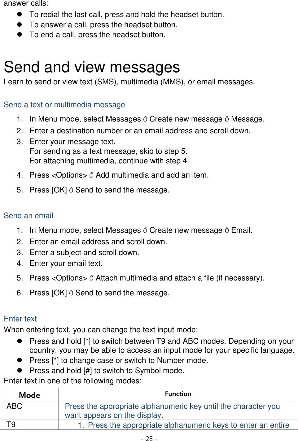 - 28 -  answer calls:  To redial the last call, press and hold the headset button.  To answer a call, press the headset button.  To end a call, press the headset button.  Send and view messages Learn to send or view text (SMS), multimedia (MMS), or email messages.  Send a text or multimedia message 1. In Menu mode, select Messages Õ Create new message Õ Message. 2. Enter a destination number or an email address and scroll down. 3. Enter your message text.   For sending as a text message, skip to step 5. For attaching multimedia, continue with step 4. 4. Press &lt;Options&gt; Õ Add multimedia and add an item. 5. Press [OK] Õ Send to send the message.  Send an email 1. In Menu mode, select Messages Õ Create new message Õ Email. 2. Enter an email address and scroll down. 3. Enter a subject and scroll down. 4. Enter your email text. 5. Press &lt;Options&gt; Õ Attach multimedia and attach a file (if necessary). 6. Press [OK] Õ Send to send the message.  Enter text When entering text, you can change the text input mode:  Press and hold [*] to switch between T9 and ABC modes. Depending on your country, you may be able to access an input mode for your specific language.  Press [*] to change case or switch to Number mode.  Press and hold [#] to switch to Symbol mode. Enter text in one of the following modes: Mode Function ABC Press the appropriate alphanumeric key until the character you want appears on the display. T9 1. Press the appropriate alphanumeric keys to enter an entire 