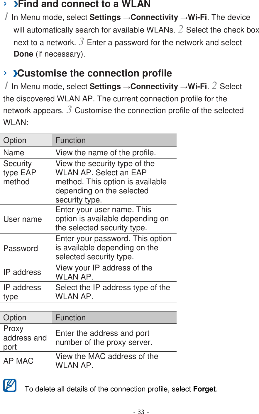 - 33 -  ›  Find and connect to a WLAN   1 In Menu mode, select Settings →Connectivity →Wi-Fi. The device will automatically search for available WLANs. 2 Select the check box next to a network. 3 Enter a password for the network and select Done (if necessary).   ›  Customise the connection profile   1 In Menu mode, select Settings →Connectivity →Wi-Fi. 2 Select the discovered WLAN AP. The current connection profile for the network appears. 3 Customise the connection profile of the selected WLAN:   Option    Function   Name   View the name of the profile.   Security type EAP method   View the security type of the WLAN AP. Select an EAP method. This option is available depending on the selected security type.   User name   Enter your user name. This option is available depending on the selected security type.   Password   Enter your password. This option is available depending on the selected security type.   IP address   View your IP address of the WLAN AP.   IP address type   Select the IP address type of the WLAN AP.    Option    Function   Proxy address and port   Enter the address and port number of the proxy server.   AP MAC   View the MAC address of the WLAN AP.     To delete all details of the connection profile, select Forget.   