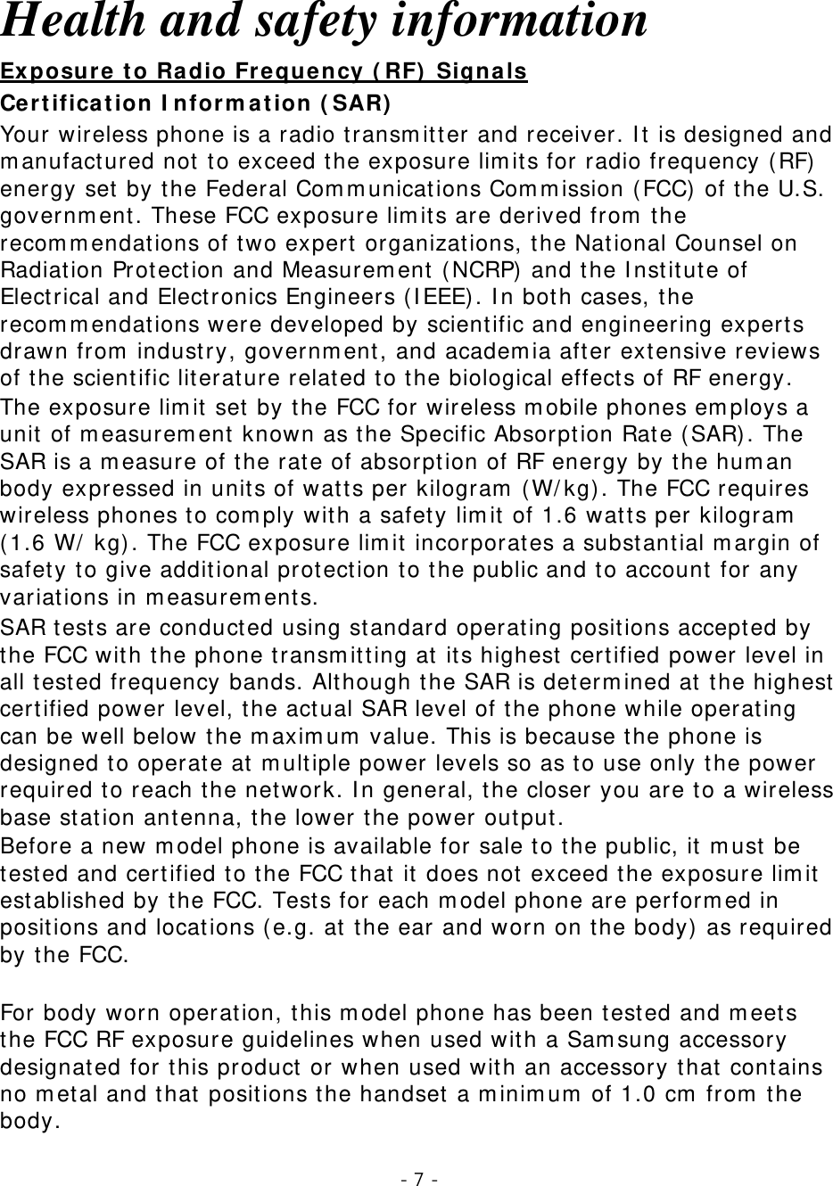 - 7 -   Health and safety information Certification Information (SAR) Exposure to Radio Frequency (RF) Signals Your wireless phone is a radio transmitter and receiver. It is designed and manufactured not to exceed the exposure limits for radio frequency (RF) energy set by the Federal Communications Commission (FCC) of the U.S. government. These FCC exposure limits are derived from the recommendations of two expert organizations, the National Counsel on Radiation Protection and Measurement (NCRP) and the Institute of Electrical and Electronics Engineers (IEEE). In both cases, the recommendations were developed by scientific and engineering experts drawn from industry, government, and academia after extensive reviews of the scientific literature related to the biological effects of RF energy. The exposure limit set by the FCC for wireless mobile phones employs a unit of measurement known as the Specific Absorption Rate (SAR). The SAR is a measure of the rate of absorption of RF energy by the human body expressed in units of watts per kilogram (W/kg). The FCC requires wireless phones to comply with a safety limit of 1.6 watts per kilogram (1.6 W/ kg). The FCC exposure limit incorporates a substantial margin of safety to give additional protection to the public and to account for any variations in measurements. SAR tests are conducted using standard operating positions accepted by the FCC with the phone transmitting at its highest certified power level in all tested frequency bands. Although the SAR is determined at the highest certified power level, the actual SAR level of the phone while operating can be well below the maximum value. This is because the phone is designed to operate at multiple power levels so as to use only the power required to reach the network. In general, the closer you are to a wireless base station antenna, the lower the power output. Before a new model phone is available for sale to the public, it must be tested and certified to the FCC that it does not exceed the exposure limit established by the FCC. Tests for each model phone are performed in positions and locations (e.g. at the ear and worn on the body) as required by the FCC.    For body worn operation, this model phone has been tested and meets the FCC RF exposure guidelines when used with a Samsung accessory designated for this product or when used with an accessory that contains no metal and that positions the handset a minimum of 1.0 cm from the body.  