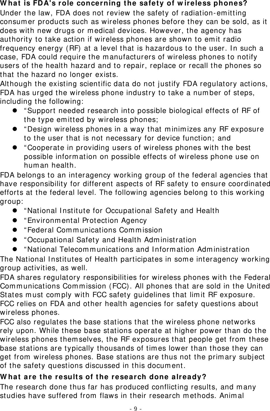 - 9 -  What is FDA&apos;s role concerning the safety of wireless phones? Under the law, FDA does not review the safety of radiation-emitting consumer products such as wireless phones before they can be sold, as it does with new drugs or medical devices. However, the agency has authority to take action if wireless phones are shown to emit radio frequency energy (RF) at a level that is hazardous to the user. In such a case, FDA could require the manufacturers of wireless phones to notify users of the health hazard and to repair, replace or recall the phones so that the hazard no longer exists. Although the existing scientific data do not justify FDA regulatory actions, FDA has urged the wireless phone industry to take a number of steps, including the following:  “Support needed research into possible biological effects of RF of the type emitted by wireless phones;  “Design wireless phones in a way that minimizes any RF exposure to the user that is not necessary for device function; and  “Cooperate in providing users of wireless phones with the best possible information on possible effects of wireless phone use on human health. FDA belongs to an interagency working group of the federal agencies that have responsibility for different aspects of RF safety to ensure coordinated efforts at the federal level. The following agencies belong to this working group:  “National Institute for Occupational Safety and Health  “Environmental Protection Agency  “Federal Communications Commission  “Occupational Safety and Health Administration  “National Telecommunications and Information Administration The National Institutes of Health participates in some interagency working group activities, as well. FDA shares regulatory responsibilities for wireless phones with the Federal Communications Commission (FCC). All phones that are sold in the United States must comply with FCC safety guidelines that limit RF exposure. FCC relies on FDA and other health agencies for safety questions about wireless phones. FCC also regulates the base stations that the wireless phone networks rely upon. While these base stations operate at higher power than do the wireless phones themselves, the RF exposures that people get from these base stations are typically thousands of times lower than those they can get from wireless phones. Base stations are thus not the primary subject of the safety questions discussed in this document. What are the results of the research done already? The research done thus far has produced conflicting results, and many studies have suffered from flaws in their research methods. Animal 