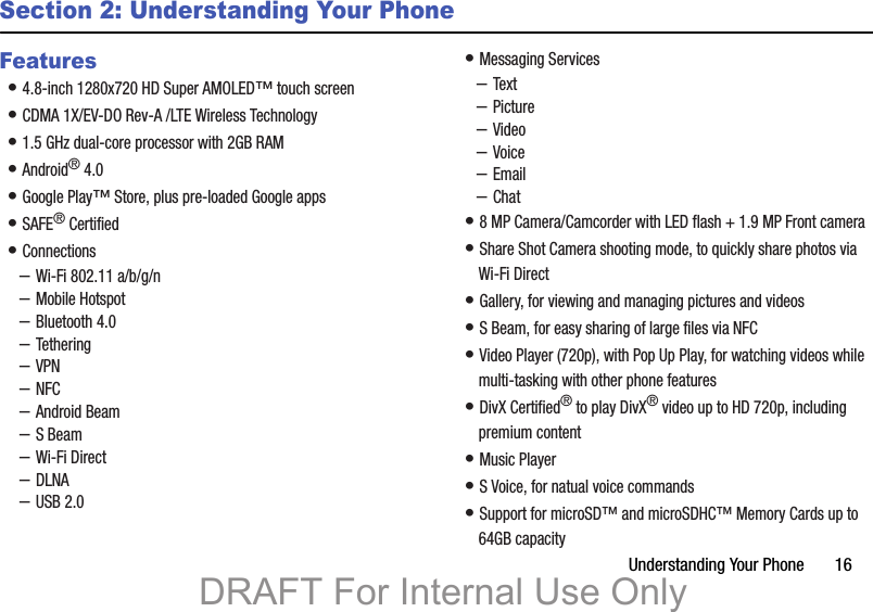 Understanding Your Phone       16Section 2: Understanding Your PhoneFeatures• 4.8-inch 1280x720 HD Super AMOLED™ touch screen• CDMA 1X/EV-DO Rev-A /LTE Wireless Technology• 1.5 GHz dual-core processor with 2GB RAM• Android® 4.0• Google Play™ Store, plus pre-loaded Google apps• SAFE® Certified• Connections–Wi-Fi 802.11 a/b/g/n–Mobile Hotspot–Bluetooth 4.0–Tethering–VPN–NFC–Android Beam–S Beam–Wi-Fi Direct–DLNA–USB 2.0• Messaging Services–Text–Picture–Video–Voice–Email–Chat• 8 MP Camera/Camcorder with LED flash + 1.9 MP Front camera• Share Shot Camera shooting mode, to quickly share photos via Wi-Fi Direct• Gallery, for viewing and managing pictures and videos• S Beam, for easy sharing of large files via NFC• Video Player (720p), with Pop Up Play, for watching videos while multi-tasking with other phone features• DivX Certified® to play DivX® video up to HD 720p, including premium content• Music Player• S Voice, for natual voice commands • Support for microSD™ and microSDHC™ Memory Cards up to 64GB capacityDRAFT For Internal Use Only