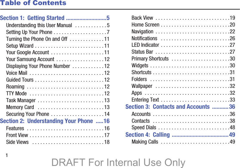 1Table of ContentsSection 1:  Getting Started ...........................5Understanding this User Manual  . . . . . . . . . . . .5Setting Up Your Phone . . . . . . . . . . . . . . . . . . . .7Turning the Phone On and Off  . . . . . . . . . . . . .11Setup Wizard . . . . . . . . . . . . . . . . . . . . . . . . . . 11Your Google Account  . . . . . . . . . . . . . . . . . . . . 11Your Samsung Account  . . . . . . . . . . . . . . . . . .12Displaying Your Phone Number  . . . . . . . . . . . . 12Voice Mail  . . . . . . . . . . . . . . . . . . . . . . . . . . . .12Guided Tours . . . . . . . . . . . . . . . . . . . . . . . . . . 12Roaming  . . . . . . . . . . . . . . . . . . . . . . . . . . . . . 12TTY Mode  . . . . . . . . . . . . . . . . . . . . . . . . . . . . 12Task Manager  . . . . . . . . . . . . . . . . . . . . . . . . . 13Memory Card   . . . . . . . . . . . . . . . . . . . . . . . . .13Securing Your Phone . . . . . . . . . . . . . . . . . . . .14Section 2:  Understanding Your Phone  .....16Features  . . . . . . . . . . . . . . . . . . . . . . . . . . . . . 16Front View . . . . . . . . . . . . . . . . . . . . . . . . . . . .17Side Views   . . . . . . . . . . . . . . . . . . . . . . . . . . .18Back View  . . . . . . . . . . . . . . . . . . . . . . . . . . . .19Home Screen . . . . . . . . . . . . . . . . . . . . . . . . . .20Navigation  . . . . . . . . . . . . . . . . . . . . . . . . . . . .22Notifications   . . . . . . . . . . . . . . . . . . . . . . . . . .26LED Indicator . . . . . . . . . . . . . . . . . . . . . . . . . .27Status Bar  . . . . . . . . . . . . . . . . . . . . . . . . . . . .27Primary Shortcuts  . . . . . . . . . . . . . . . . . . . . . .30Widgets . . . . . . . . . . . . . . . . . . . . . . . . . . . . . .30Shortcuts . . . . . . . . . . . . . . . . . . . . . . . . . . . . .31Folders   . . . . . . . . . . . . . . . . . . . . . . . . . . . . . .31Wallpaper  . . . . . . . . . . . . . . . . . . . . . . . . . . . .32Apps  . . . . . . . . . . . . . . . . . . . . . . . . . . . . . . . .32Entering Text . . . . . . . . . . . . . . . . . . . . . . . . . .33Section 3:  Contacts and Accounts  ...........36Accounts  . . . . . . . . . . . . . . . . . . . . . . . . . . . . .36Contacts  . . . . . . . . . . . . . . . . . . . . . . . . . . . . .38Speed Dials  . . . . . . . . . . . . . . . . . . . . . . . . . . .48Section 4:  Calling ......................................49Making Calls  . . . . . . . . . . . . . . . . . . . . . . . . . .49DRAFT For Internal Use Only