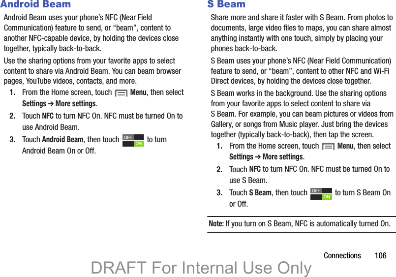Connections       106Android BeamAndroid Beam uses your phone’s NFC (Near Field Communication) feature to send, or “beam”, content to another NFC-capable device, by holding the devices close together, typically back-to-back.Use the sharing options from your favorite apps to select content to share via Android Beam. You can beam browser pages, YouTube videos, contacts, and more.1. From the Home screen, touch  Menu, then select Settings ➔ More settings.2. Touch NFC to turn NFC On. NFC must be turned On to use Android Beam.3. Touch Android Beam, then touch   to turn Android Beam On or Off.S BeamShare more and share it faster with S Beam. From photos to documents, large video files to maps, you can share almost anything instantly with one touch, simply by placing your phones back-to-back.S Beam uses your phone’s NFC (Near Field Communication) feature to send, or “beam”, content to other NFC and Wi-Fi Direct devices, by holding the devices close together. S Beam works in the background. Use the sharing options from your favorite apps to select content to share via S Beam. For example, you can beam pictures or videos from Gallery, or songs from Music player. Just bring the devices together (typically back-to-back), then tap the screen.1. From the Home screen, touch  Menu, then select Settings ➔ More settings.2. Touch NFC to turn NFC On. NFC must be turned On to use S Beam.3. Touch S Beam, then touch   to turn S Beam On or Off. Note: If you turn on S Beam, NFC is automatically turned On.DRAFT For Internal Use Only