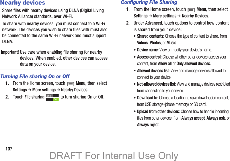 107Nearby devicesShare files with nearby devices using DLNA (Digital Living Network Alliance) standards, over Wi-Fi.To share with nearby devices, you must connect to a Wi-Fi network. The devices you wish to share files with must also be connected to the same Wi-Fi network and must support DLNA.Important! Use care when enabling file sharing for nearby devices. When enabled, other devices can access data on your device.Turning File sharing On or Off1. From the Home screen, touch  Menu, then select Settings ➔ More settings ➔ Nearby Devices.2. Touch File sharing   to turn sharing On or Off.Configuring File Sharing1. From the Home screen, touch  Menu, then select Settings ➔ More settings ➔ Nearby Devices.2. Under Advanced, touch options to control how content is shared from your device:• Shared contents: Choose the type of content to share, from Videos, Photos, or Music.• Device name: View or modify your device’s name.• Access control: Choose whether other devices access your content, from Allow all or Only allowed devices.• Allowed devices list: View and manage devices allowed to connect to your device.• Not-allowed devices list: View and manage devices restricted from connecting to your device.•Download to: Choose a location to save downloaded content, from USB storage (phone memory) or SD card.• Upload from other devices: Choose how to handle incoming files from other devices, from Always accept, Always ask, or Always reject.DRAFT For Internal Use Only