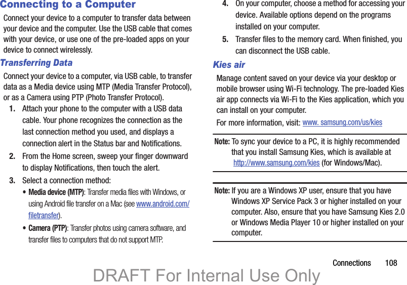 Connections       108Connecting to a ComputerConnect your device to a computer to transfer data between your device and the computer. Use the USB cable that comes with your device, or use one of the pre-loaded apps on your device to connect wirelessly.Transferring DataConnect your device to a computer, via USB cable, to transfer data as a Media device using MTP (Media Transfer Protocol), or as a Camera using PTP (Photo Transfer Protocol).1. Attach your phone to the computer with a USB data cable. Your phone recognizes the connection as the last connection method you used, and displays a connection alert in the Status bar and Notifications.2. From the Home screen, sweep your finger downward to display Notifications, then touch the alert.3. Select a connection method:• Media device (MTP): Transfer media files with Windows, or using Android file transfer on a Mac (see www.android.com/filetransfer).•Camera (PTP): Transfer photos using camera software, and transfer files to computers that do not support MTP.4. On your computer, choose a method for accessing your device. Available options depend on the programs installed on your computer.5. Transfer files to the memory card. When finished, you can disconnect the USB cable.Kies airManage content saved on your device via your desktop or mobile browser using Wi-Fi technology. The pre-loaded Kies air app connects via Wi-Fi to the Kies application, which you can install on your computer. For more information, visit: www. samsung.com/us/kiesNote: To sync your device to a PC, it is highly recommended that you install Samsung Kies, which is available at http://www.samsung.com/kies (for Windows/Mac).Note: If you are a Windows XP user, ensure that you have Windows XP Service Pack 3 or higher installed on your computer. Also, ensure that you have Samsung Kies 2.0 or Windows Media Player 10 or higher installed on your computer.DRAFT For Internal Use Only