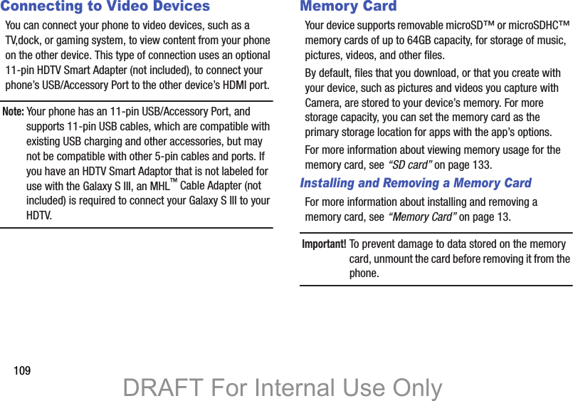 109Connecting to Video DevicesYou can connect your phone to video devices, such as a TV,dock, or gaming system, to view content from your phone on the other device. This type of connection uses an optional 11-pin HDTV Smart Adapter (not included), to connect your phone’s USB/Accessory Port to the other device’s HDMI port.Note: Your phone has an 11-pin USB/Accessory Port, and supports 11-pin USB cables, which are compatible with existing USB charging and other accessories, but may not be compatible with other 5-pin cables and ports. If you have an HDTV Smart Adaptor that is not labeled for use with the Galaxy S III, an MHL™ Cable Adapter (not included) is required to connect your Galaxy S III to your HDTV.Memory CardYour device supports removable microSD™ or microSDHC™ memory cards of up to 64GB capacity, for storage of music, pictures, videos, and other files.By default, files that you download, or that you create with your device, such as pictures and videos you capture with Camera, are stored to your device’s memory. For more storage capacity, you can set the memory card as the primary storage location for apps with the app’s options.For more information about viewing memory usage for the memory card, see “SD card” on page 133.Installing and Removing a Memory CardFor more information about installing and removing a memory card, see “Memory Card” on page 13.Important! To prevent damage to data stored on the memory card, unmount the card before removing it from the phone.DRAFT For Internal Use Only