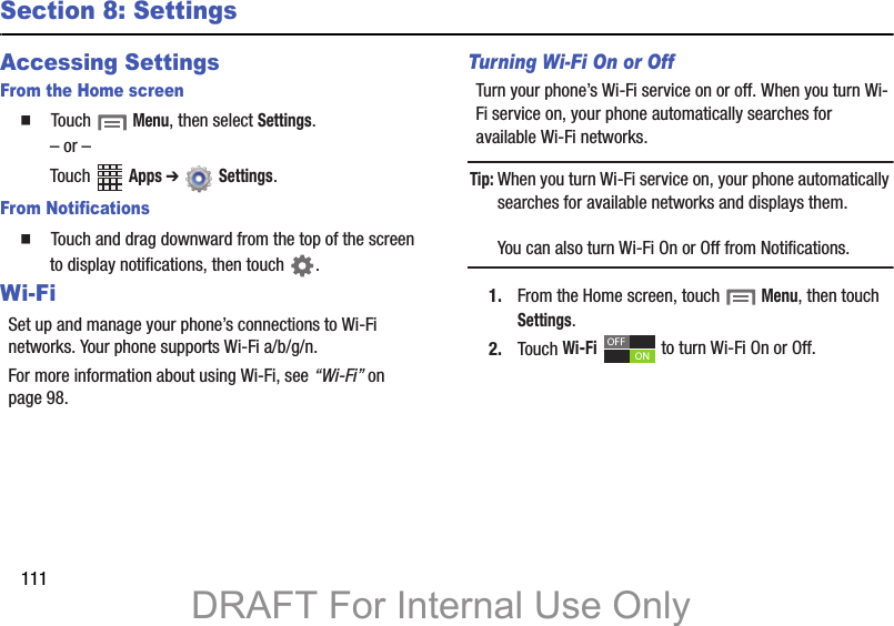 111Section 8: SettingsAccessing SettingsFrom the Home screen䡲 Touch Menu, then select Settings.– or –Touch Apps ➔ Settings. From Notifications䡲 Touch and drag downward from the top of the screen to display notifications, then touch .Wi-FiSet up and manage your phone’s connections to Wi-Fi networks. Your phone supports Wi-Fi a/b/g/n.For more information about using Wi-Fi, see “Wi-Fi” on page 98.Turning Wi-Fi On or OffTurn your phone’s Wi-Fi service on or off. When you turn Wi-Fi service on, your phone automatically searches for available Wi-Fi networks.Tip: When you turn Wi-Fi service on, your phone automatically searches for available networks and displays them.You can also turn Wi-Fi On or Off from Notifications.1. From the Home screen, touch Menu, then touch Settings. 2. Touch Wi-Fi to turn Wi-Fi On or Off.DRAFT For Internal Use Only