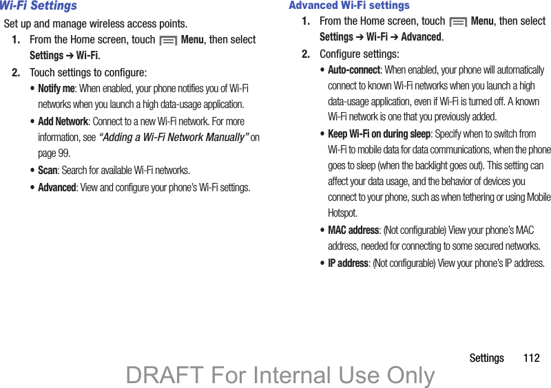 Settings       112Wi-Fi SettingsSet up and manage wireless access points.1. From the Home screen, touch  Menu, then select Settings ➔ Wi-Fi. 2. Touch settings to configure:•Notify me: When enabled, your phone notifies you of Wi-Fi networks when you launch a high data-usage application.•Add Network: Connect to a new Wi-Fi network. For more information, see “Adding a Wi-Fi Network Manually” on page 99. •Scan: Search for available Wi-Fi networks.• Advanced: View and configure your phone’s Wi-Fi settings.Advanced Wi-Fi settings1. From the Home screen, touch  Menu, then select Settings ➔ Wi-Fi ➔ Advanced.2. Configure settings:• Auto-connect: When enabled, your phone will automatically connect to known Wi-Fi networks when you launch a high data-usage application, even if Wi-Fi is turned off. A known Wi-Fi network is one that you previously added.• Keep Wi-Fi on during sleep: Specify when to switch from Wi-Fi to mobile data for data communications, when the phone goes to sleep (when the backlight goes out). This setting can affect your data usage, and the behavior of devices you connect to your phone, such as when tethering or using Mobile Hotspot.•MAC address: (Not configurable) View your phone’s MAC address, needed for connecting to some secured networks.•IP address: (Not configurable) View your phone’s IP address.DRAFT For Internal Use Only