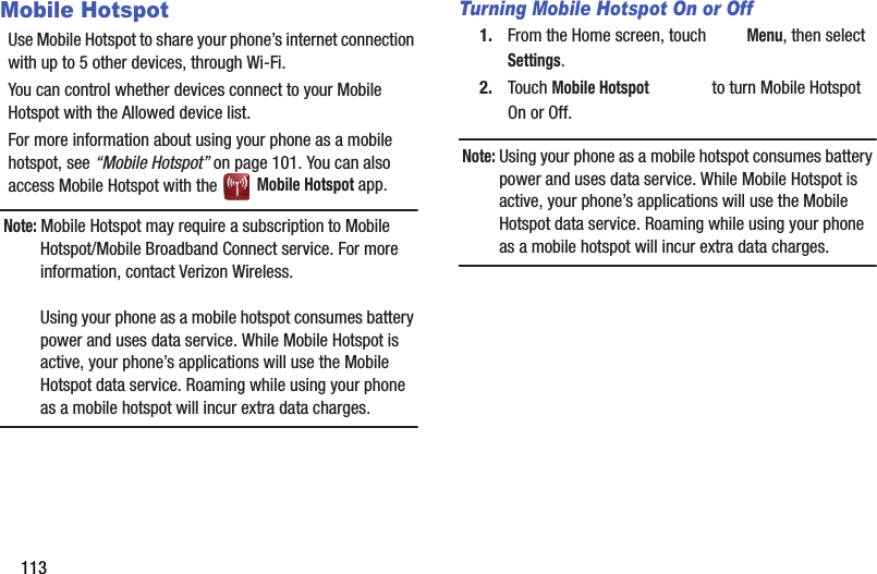 113Mobile HotspotUse Mobile Hotspot to share your phone’s internet connection with up to 5 other devices, through Wi-Fi. You can control whether devices connect to your Mobile Hotspot with the Allowed device list.For more information about using your phone as a mobile hotspot, see “Mobile Hotspot” on page 101. You can also access Mobile Hotspot with the   Mobile Hotspot app.Note: Mobile Hotspot may require a subscription to Mobile Hotspot/Mobile Broadband Connect service. For more information, contact Verizon Wireless.Using your phone as a mobile hotspot consumes battery power and uses data service. While Mobile Hotspot is active, your phone’s applications will use the Mobile Hotspot data service. Roaming while using your phone as a mobile hotspot will incur extra data charges.Turning Mobile Hotspot On or Off1. From the Home screen, touch  Menu, then select Settings.2. Touch Mobile Hotspot   to turn Mobile Hotspot On or Off.Note: Using your phone as a mobile hotspot consumes battery power and uses data service. While Mobile Hotspot is active, your phone’s applications will use the Mobile Hotspot data service. Roaming while using your phone as a mobile hotspot will incur extra data charges.