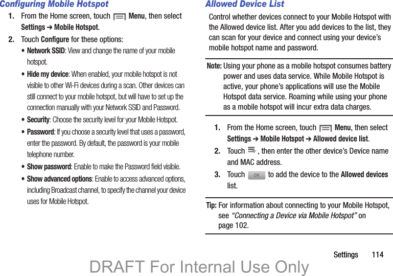 Settings       114Configuring Mobile Hotspot1. From the Home screen, touch  Menu, then select Settings ➔ Mobile Hotspot.2. Touch Configure for these options:• Network SSID: View and change the name of your mobile hotspot.• Hide my device: When enabled, your mobile hotspot is not visible to other Wi-Fi devices during a scan. Other devices can still connect to your mobile hotspot, but will have to set up the connection manually with your Network SSID and Password.•Security: Choose the security level for your Mobile Hotspot.•Password: If you choose a security level that uses a password, enter the password. By default, the password is your mobile telephone number.• Show password: Enable to make the Password field visible.• Show advanced options: Enable to access advanced options, including Broadcast channel, to specify the channel your device uses for Mobile Hotspot.Allowed Device ListControl whether devices connect to your Mobile Hotspot with the Allowed device list. After you add devices to the list, they can scan for your device and connect using your device’s mobile hotspot name and password.Note: Using your phone as a mobile hotspot consumes battery power and uses data service. While Mobile Hotspot is active, your phone’s applications will use the Mobile Hotspot data service. Roaming while using your phone as a mobile hotspot will incur extra data charges.1. From the Home screen, touch  Menu, then select Settings ➔ Mobile Hotspot ➔ Allowed device list.2. Touch  , then enter the other device’s Device name and MAC address.3. Touch  to add the device to the Allowed devices list.Tip: For information about connecting to your Mobile Hotspot, see “Connecting a Device via Mobile Hotspot” on page 102.++DRAFT For Internal Use Only