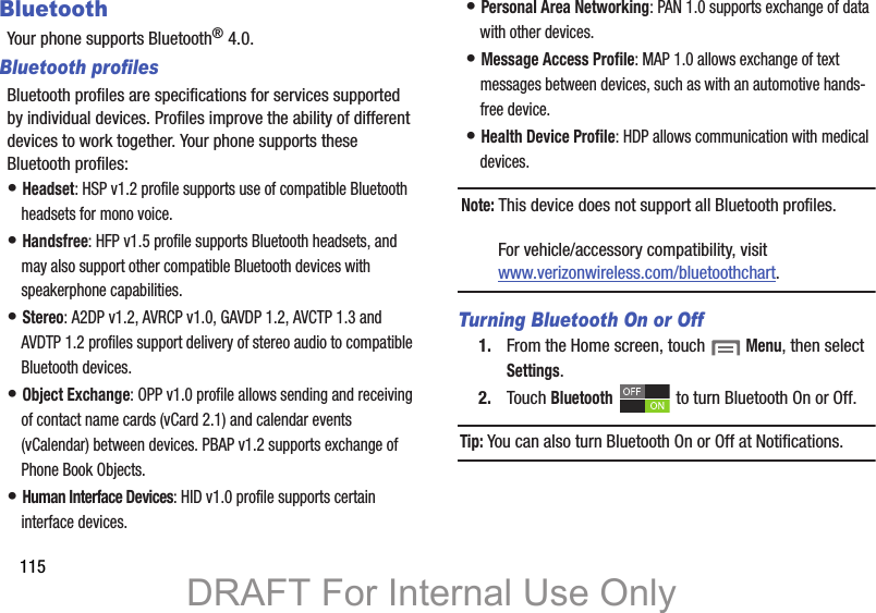 115BluetoothYour phone supports Bluetooth® 4.0.Bluetooth profilesBluetooth profiles are specifications for services supported by individual devices. Profiles improve the ability of different devices to work together. Your phone supports these Bluetooth profiles:• Headset: HSP v1.2 profile supports use of compatible Bluetooth headsets for mono voice.• Handsfree: HFP v1.5 profile supports Bluetooth headsets, and may also support other compatible Bluetooth devices with speakerphone capabilities.• Stereo: A2DP v1.2, AVRCP v1.0, GAVDP 1.2, AVCTP 1.3 and AVDTP 1.2 profiles support delivery of stereo audio to compatible Bluetooth devices.• Object Exchange: OPP v1.0 profile allows sending and receiving of contact name cards (vCard 2.1) and calendar events (vCalendar) between devices. PBAP v1.2 supports exchange of Phone Book Objects.• Human Interface Devices: HID v1.0 profile supports certain interface devices.• Personal Area Networking: PAN 1.0 supports exchange of data with other devices.• Message Access Profile: MAP 1.0 allows exchange of text messages between devices, such as with an automotive hands-free device.• Health Device Profile: HDP allows communication with medical devices.Note: This device does not support all Bluetooth profiles. For vehicle/accessory compatibility, visit www.verizonwireless.com/bluetoothchart.Turning Bluetooth On or Off1. From the Home screen, touch  Menu, then select Settings.2. Touch Bluetooth   to turn Bluetooth On or Off.Tip: You can also turn Bluetooth On or Off at Notifications.DRAFT For Internal Use Only